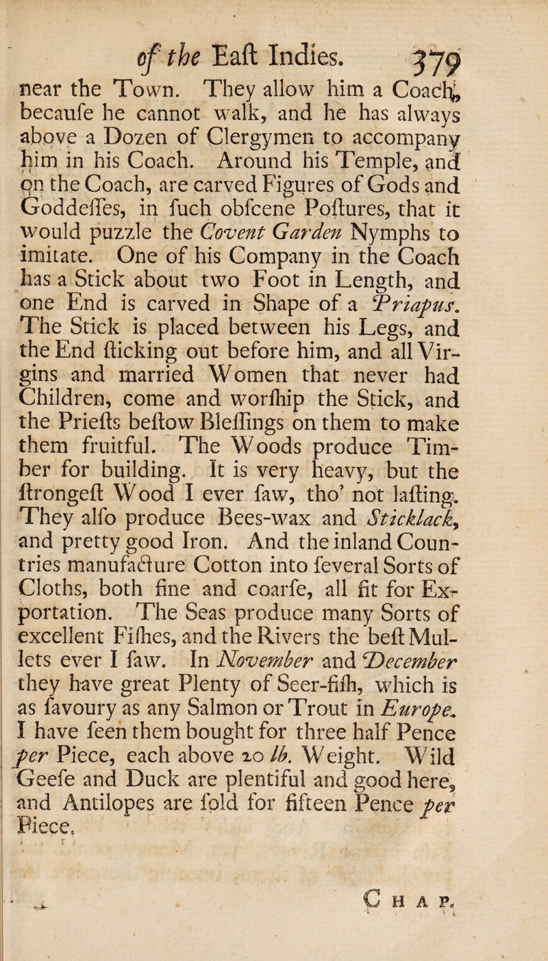 near the Town. They allow him a Coacfy, becaufe he cannot walk, and he has always above a Dozen of Clergymen to accompany him in his Coach. Around his Temple, ana qn the Coach, are carved Figures of Gods and Goddefles, in fuch obfcene Poflures, that it would puzzle the Covent Garden Nymphs to imitate. One of his Company in the Coach has a Stick about two Foot in Length, and one End is carved in Shape of a Priapus. The Stick is placed between his Legs, and the End flicking out before him, and all Vir¬ gins and married Women that never had Children, come and worlhip the Stick, and the Priefts bellow Bleflings on them to make them fruitful. The Woods produce Tim¬ ber for building. It is very heavy, but the ftrongeft Wood I ever faw, tho’ not lafting. They alfo produce Bees-wax and Sticklack., and pretty good Iron. And the inland Coun¬ tries manufacture Cotton into feveral Sorts of Cloths, both fine and coarfe, all fit for Ex?- portation. The Seas produce many Sorts of excellent Filhes, and the Rivers the belt Mul¬ lets ever I faw. In November and December they have great Plenty of Seer-fifh, which is as favoury as any Salmon or Trout in Europe. I have feen them bought for three half Pence per Piece, each above 10 lb. Weight. Wild Geefe and Duck are plentiful and good here, and Antilopes are fold for fifteen Pence per .Piece,