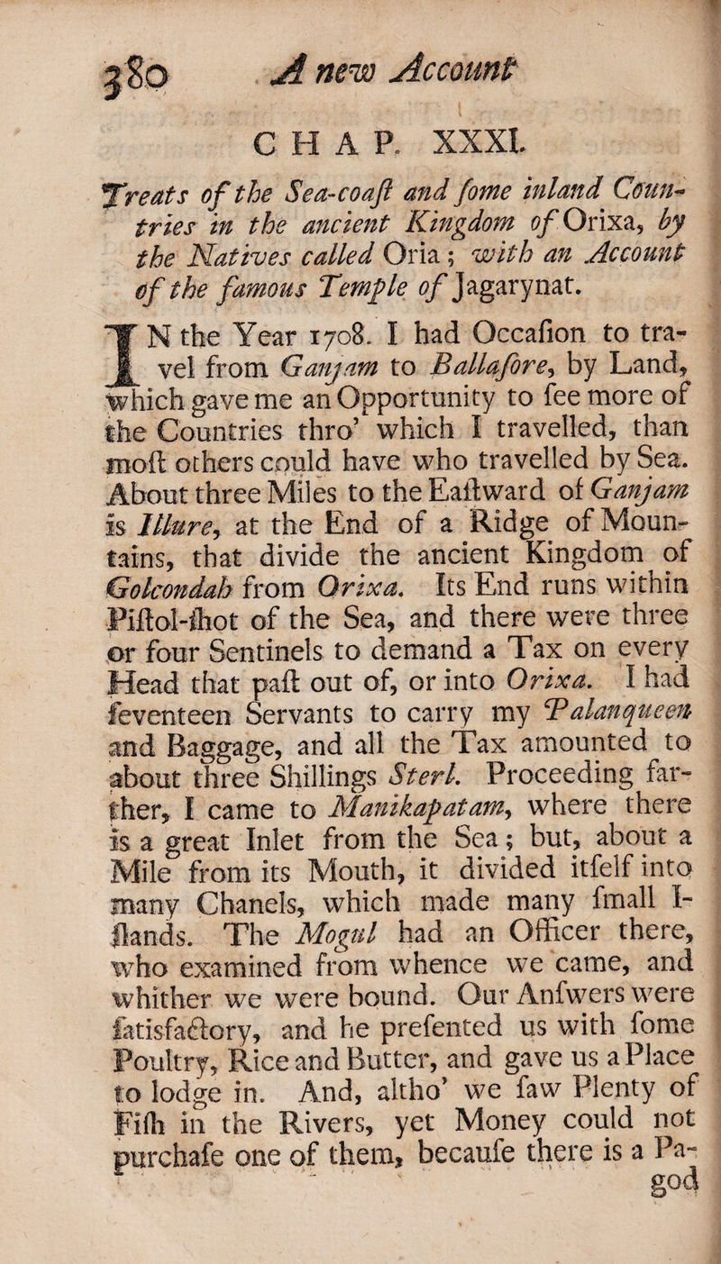 C H A P. XXXI. yof the Sea-coajl and fome inland Coun¬ tries in the ancient Kingdom of Orixa, by the Natives called Oria; with an Account of the famous Temple o/Jagarynat. IN the Year 1708. I had Occafion to tra¬ vel from Ganjam to Ballafore, by Land, which gave me an Opportunity to fee more of the Countries thro’ which I travelled, than moil others could have who travelled by Sea. About three Miles to the Eatlward of Ganjam is Mure, at the End of a Ridge of Moun¬ tains, that divide the ancient Kingdom of Golcondah from Qrixa. Its End runs witnin Piftol-lhot of the Sea, and there were three or four Sentinels to demand a Tax on every Head that paft out of, or into Orixa. I had feventeen Servants to carry my ¥alanqueen and Baggage, and all the Tax amounted to about three Shillings Sterl. Proceeding far¬ ther, I came to Manikapatamy where there is a great Inlet from the Sea; but, about a Mile from its Mouth, it divided itfelf into many Chanels, which made many fmall I- fknds. The Mogul had an Officer there, who examined from whence we came, and whither we were bound. Our Anfwers were iatisfa&amp;ory, and he prefented us with fome Poultry, Rice and Butter, and gave us a Place to lodge in. And, altho’ we faw Plenty of Fifh in the Rivers, yet Money could not purchafe one of them, becaufe there is a Pa-
