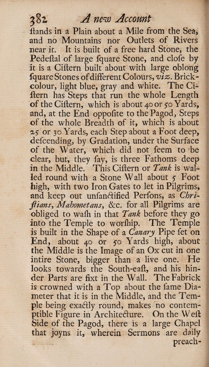 ftands in a Plain about a Mile from the Sea, and no Mountains nor Outlets of Rivers near it. It is built of a free hard Stone, the Pedeftal of large fquare Stone, and clofe by it is a Cittern built about with large oblong fquare Stones of different Colours, viz. Brick- colour, light blue, gray and white. The Ci¬ ttern has Steps that run the whole Length of the Cittern, which is about 40 or 50 Yards, and, at the End oppoffte to the Pagod, Steps of the whole Breadth of it, which is about ay or 30 Yards, each Step about a Foot deep, defcending, by Gradation, under the Surface of the Water, which did not feem to be clear, but, they fay, is three Fathoms deep in the Middle. This Cittern or Tank is wal¬ led round with a Stone Wall about y Foot high, with two Iron Gates to let in Pilgrims, and keep out unfanotified Perfons, as Chri- fiians, Mahometans, &amp;c. for all Pilgrims are obliged to wafli in that Tank before they go into the Temple to worlhip. The Temple is built in the Shape of a Canary Pipe fet on End, about 40 or yo Yards high, about the Middle is the Image of an Ox cut in one intire Stone, bigger than a live one. He looks towards the South-eaft, and his hin¬ der Parts are fixt in the Wall. TheFabrick is crowned with a Top about the fame Dia¬ meter that it is in the Middle, and the Tem¬ ple being exactly round, makes no contem¬ ptible Figure in Architecture. On the Weft Side of the Pagod, there is a large Chapel that joyns it, wherein Sermons are daily preach-
