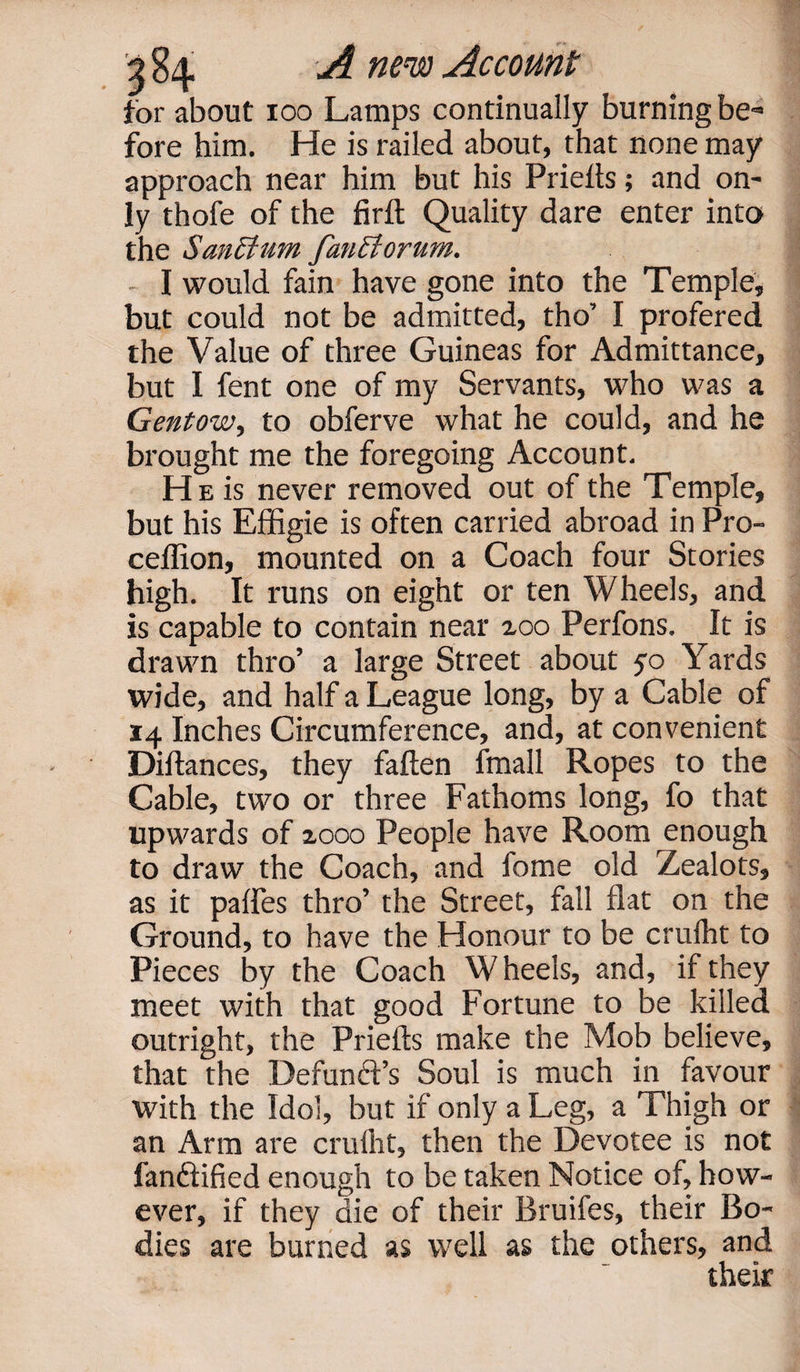 '% 84 A new Account for about 100 Lamps continually burning be¬ fore him. He is railed about, that none may approach near him but his Prieits; and on¬ ly thofe of the firft Quality dare enter into the Sanctum fanciortim. I would fain have gone into the Temple, but could not be admitted, tho’ I profered the Value of three Guineas for Admittance, but I fent one of my Servants, who was a Gentow, to obferve what he could, and he brought me the foregoing Account. He is never removed out of the Temple, but his Effigie is often carried abroad in Pro- ceffion, mounted on a Coach four Stories high. It runs on eight or ten Wheels, and is capable to contain near zoo Perfons. It is drawn thro’ a large Street about 50 Yards wide, and half a League long, by a Cable of 14 Inches Circumference, and, at convenient Diftances, they fallen fmall Ropes to the Cable, two or three Fathoms long, fo that upwards of 2,000 People have Room enough to draw the Coach, and fome old Zealots, as it palfes thro’ the Street, fall flat on the Ground, to have the Honour to be crulht to Pieces by the Coach Wheels, and, if they meet with that good Fortune to be killed outright, the Priefts make the Mob believe, that the Defunft’s Soul is much in favour with the Idol, but if only a Leg, a Thigh or an Arm are crulht, then the Devotee is not fandlified enough to be taken Notice of, how¬ ever, if they die of their Bruifes, their Bo¬ dies are burned as well as the others, and their