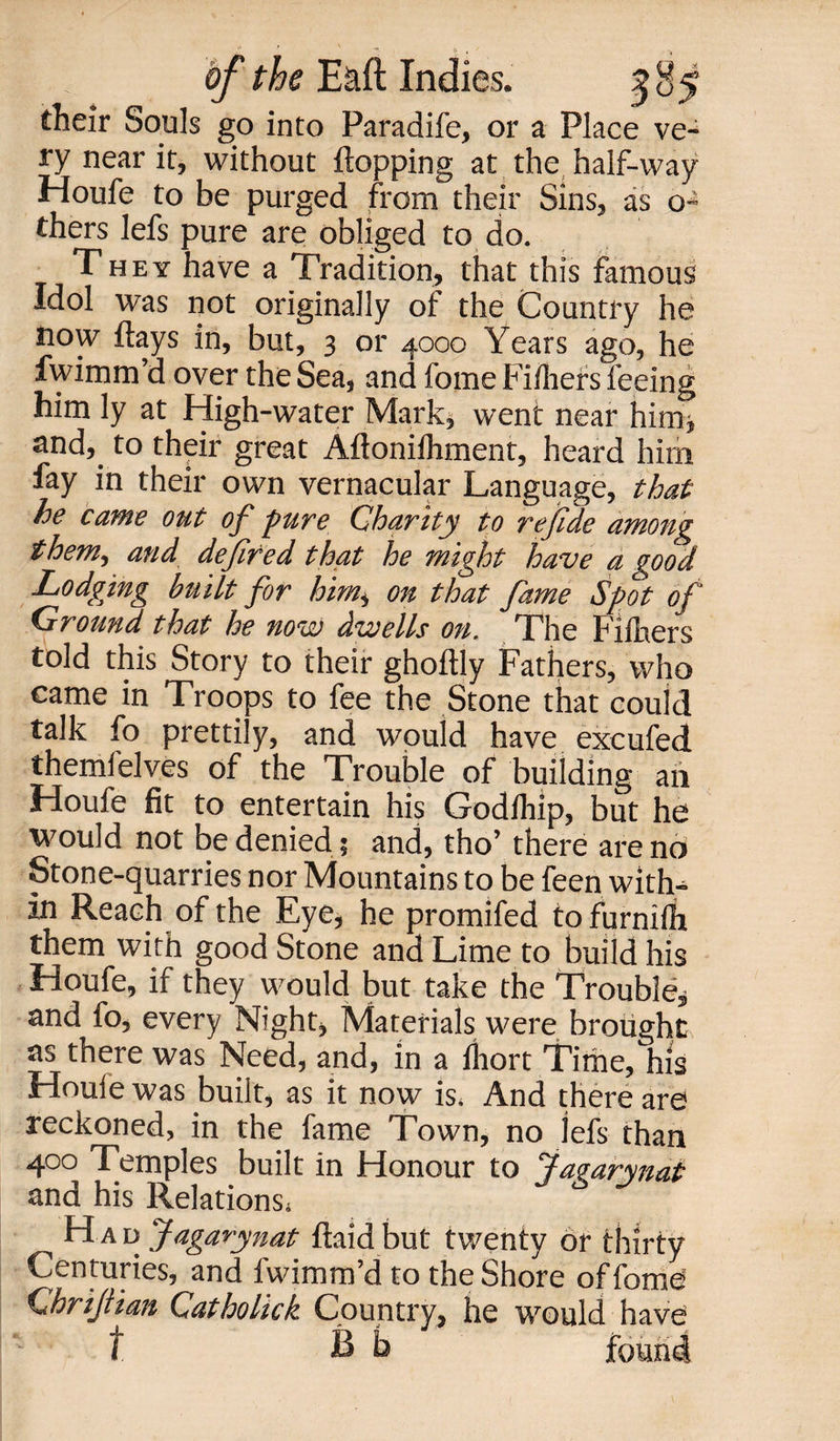 fheir Souls go into Paradife, or a Place ve¬ ry near it, without flopping at the half-way Houfe to be purged from their Sins, as o- thers lefs pure are obliged to do. They have a Tradition, that this famous Idol was not originally of the Country he now flays in, but, 3 or 4000 Years ago, he fwimm’d over the Sea, and fome Fiihers feeing him ly at High-water Mark* went near him* and,, to their great Aftonifhment, heard him fay in their own vernacular Language, that he came out of pure Charity to re fide among them, and defined that he might have a good Lodging built for him* on that fame Spot of Ground that he now dwells on. The Fifhers told this Story to their ghoftly Fathers, who came in Troops to fee the Stone that could talk fo prettily, and would have excufed themfelves of the Trouble of building an Houfe fit to entertain his Godihip, but he would not be denied 5 and, tho’ there are no Stone-quarries nor Mountains to be feen with¬ in Reach of the Eye, he promifed tofurnifh them with good Stone and Lime to build his Houfe, if they would but take the Trouble, and fo, every Night, Materials were brought as there was Need, and, in a fliort Time, his Houie was built, as it now is. And there are reckoned, in the fame Town, no lefs than 400 Temples built in Honour to Jagarynat and his Relations! H a p Jagarynat ftaid but twenty or thirty Centuries, and fwimm’d to the Shore of fome Chrijtian Catholick Country, he would have t B b * 4