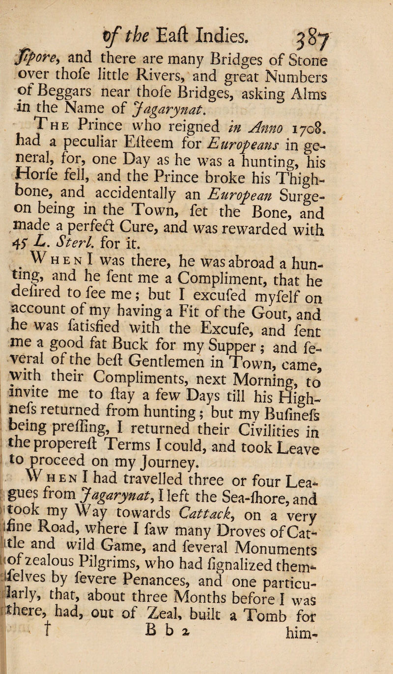 fipore, and there are many Bridges of Stone over thofe little Rivers, and great Numbers of Beggars near thole Bridges, asking Alms in the Name of Jdgarynat. The Prince who reigned in Anno 1708. had a peculiar Llteem for Europeans in ge¬ neral, for, one Day as he was a hunting, his Horfe fell, and the Prince broke his Thigh¬ bone, and accidentally an European Surge¬ on being in the Town, fet the Bone, and ,made a perfeft Cure, and was rewarded with 45” L. Sterl. for it. . W h e n I was there, he was abroad a hun¬ ting, and he fent me a Compliment, that he delired to fee me; but I excufed myfelf on account of my having a Fit of the Gout, and he was fatisfied with the Excufe, and fent me a good fat Buck for my Supper; and fe- veral of the bell Gentlemen in Town, came, with their Compliments, next Moraine, to invite me to Hay a few Days till his fdigh- nefs returned from hunting; but my Bufinefs being preffing, I returned their Civilities in the properelt Terms I could, and took Leave to proceed on my Journey. W h e n I had travelled three or four Lea¬ gues from Jagarynat, I left the Sea-lhore, and took my Way towards Cattack, on a very line Road, where I faw many Droves of Cat¬ tle and wild Game, and feveral Monuments jiof zealous Pilgrims, who had iignalized them* lelves by fevere Penances, and one particu¬ larly, that, about three Months before I was there, had, out of Zeal, built a Tomb for If ' t B b a him-