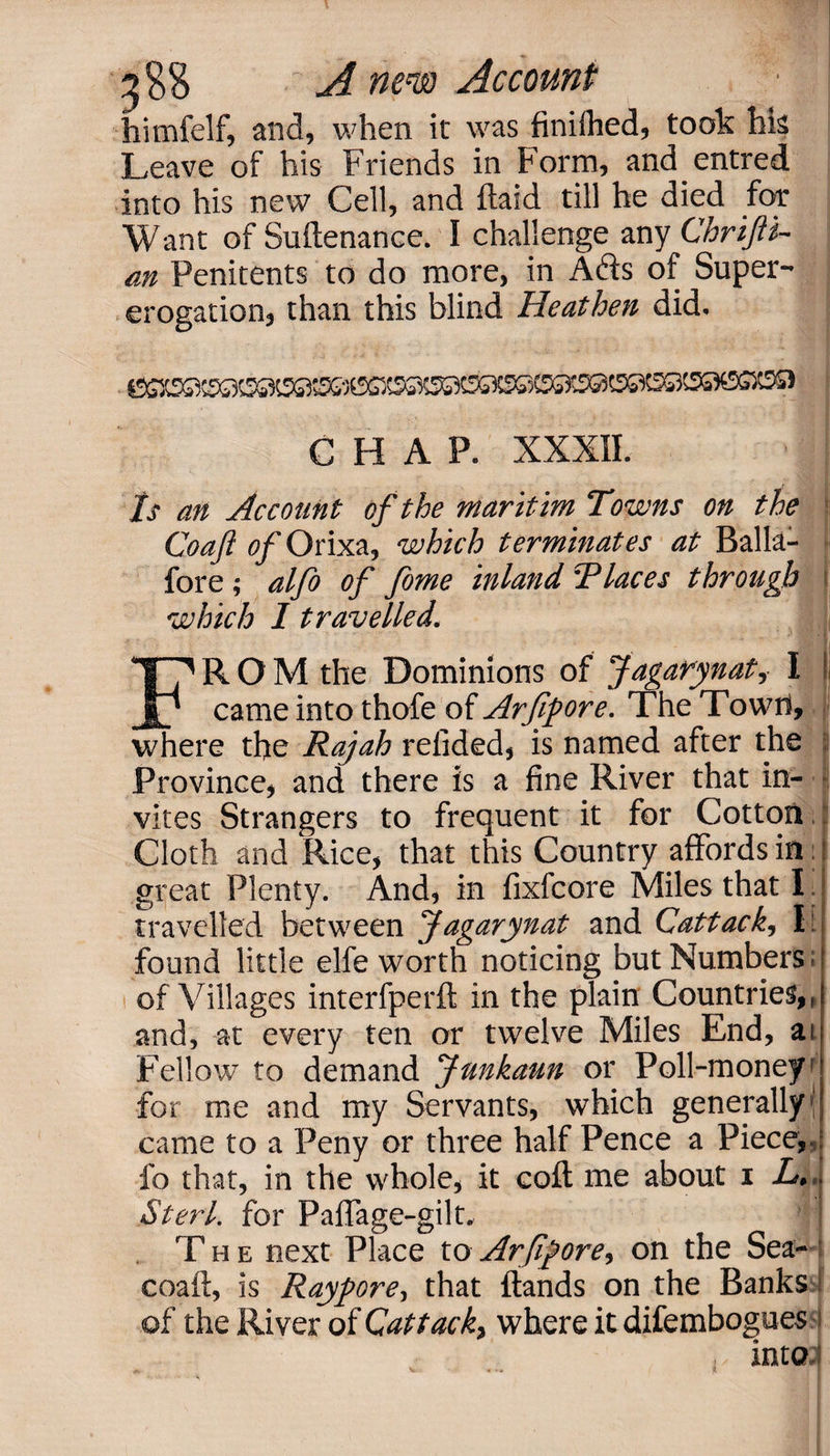 3?S A mm Account • himfelf, and, when it was finilhed, took hk Leave of his Friends in Form, and entred into his new Cell, and {laid till he died for Want of Suftenance. I challenge any Chrifi- m Penitents to do more, in Afts of Super¬ erogation, than this blind Heathen did, CHAP. XXXII. Is an Account of the maritim Towns on the Coaft of Orixa, which terminates at Balla- fore ; alfo of fome inland Places through [ which I travelled. j FROM the Dominions of Jagarynat, I II came into thofe of Arfifore. The Town, where the Rajah relided, is named after the Province, and there is a fine River that in¬ vites Strangers to frequent it for Cotton Cloth and Rice, that this Country affords in. great Plenty. And, in fixfcore Miles that I.: travelled between Jagarynat and Cuttack, I[ found little elfe worth noticing but Numbers of Villages interfperft in the plain Countries,, and, at every ten or twelve Miles End, an Fellow to demand Junkaun or Poll-money1 for roe and my Servants, which generally | came to a Peny or three half Pence a Piece, fo that, in the whole, it cod me about i L> Sterl. for Paffage-gilt, j T h e next Place to Arfifore, on the Sea- coaft, is Ray fore, that (lands on the Banks of the River of Cat tack, where it difembogues into