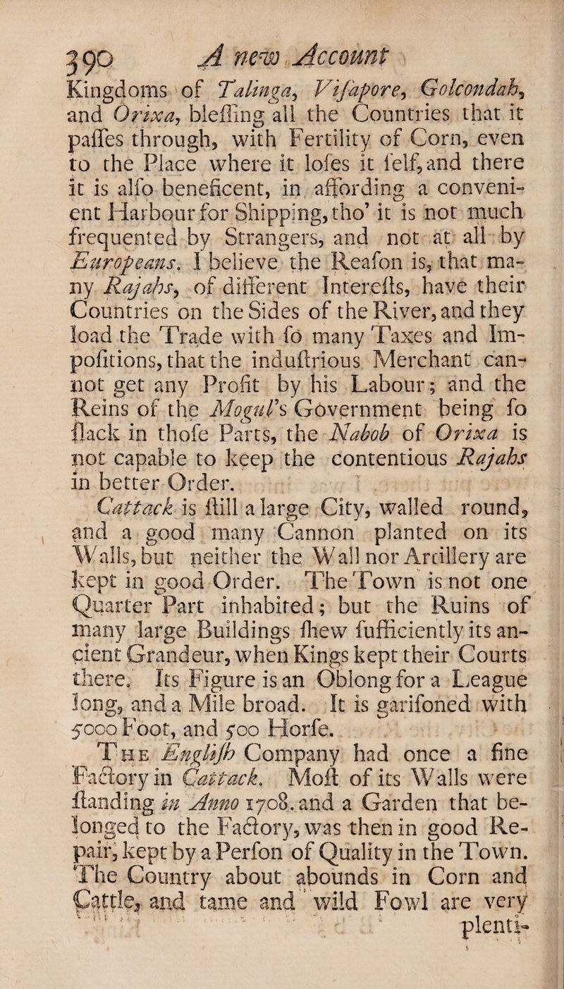 Kingdoms of Talinga, Vifapore, Golcondah, and Qrixa, bleffing all the Countries that it paffes through, with Fertility of Corn, even to the Place where it lofes it 1 elf, and there it is alfo beneficent, in affording a conveni¬ ent Harbour for Shipping, tho’ it is not much frequented by Strangers, and not at all by Europeans. 1 believe the Reafon is, that ma¬ ny Rajahs, of different Intereils, have their Countries on the Sides of the River, and they load the Trade with fo many Taxes and Im- politicos, that the induftrious Merchant cam not get any Profit by his Labour; and the Reins of the Mogul's Government being fo flack in thole Parts, the Nabob of Orix a is not capable to keep the contentious Rajahs in better Order. Cuttack is (till a large City, walled round, and a good many Cannon planted on its Walls, but neither the Wall nor Artillery are kept in good Order. The Town is not one Quarter Part inhabited; but the Ruins of many large Buildings lliew fufficiently its an¬ cient Grandeur, when Kings kept their Courts there. Its Figure is an Oblong for a League long, and a Mile broad. It is garifoned with 5000 Foot, and 700 Horfe. The Englijh Company had once a fine Factory in Qatiack. Moil of its Walls were Handing in Anno 1708. and a Garden that be¬ longed to the Faftory, was then in good Re¬ pair, kept by a Perfon of Quality in the Town. The Country about abounds in Corn and Cattle3 and tame and ’ wild Fowl are very plentL