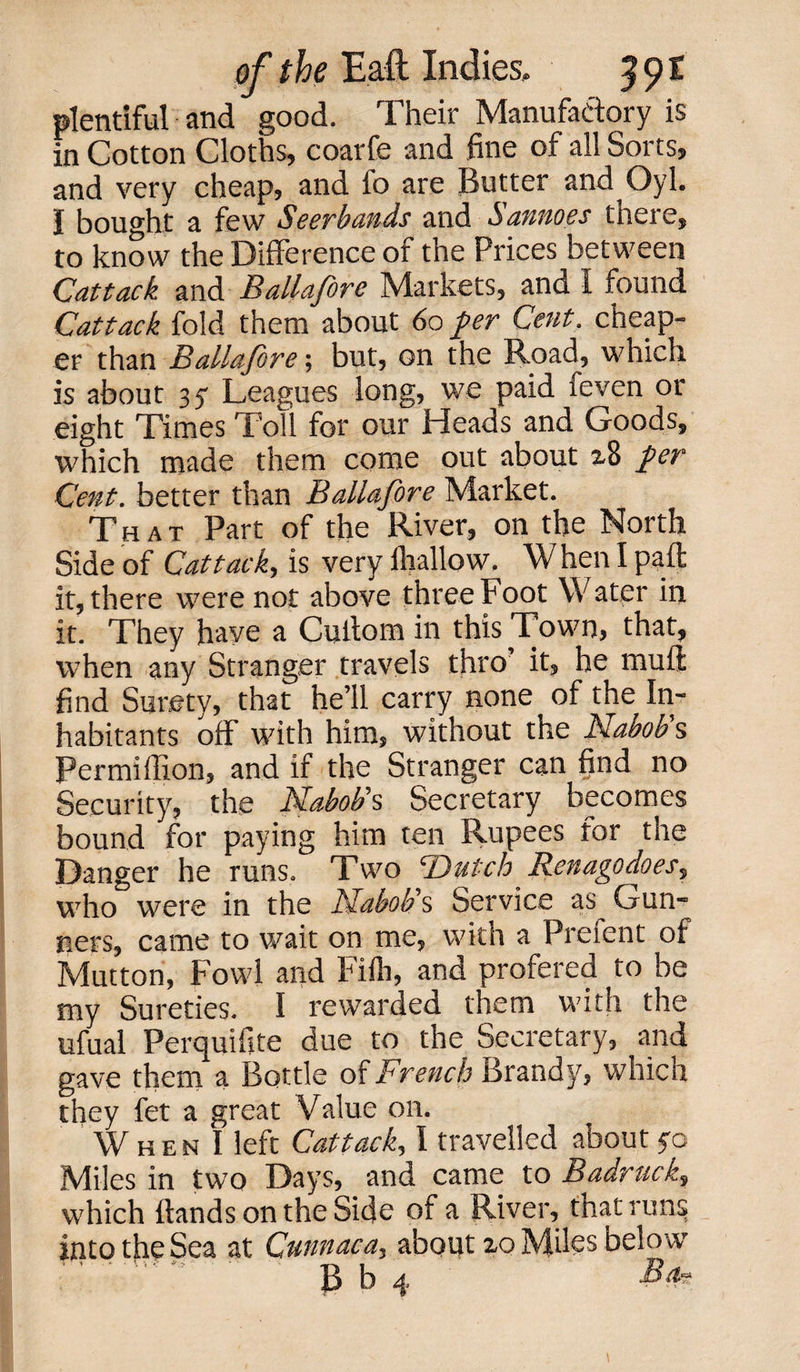 plentiful and good. Their Manufactory is in Cotton Cloths, coarfe and fine of all Sorts, and very cheap, and fo are Butter and Oyl. I bought a few Seerbands and Sannoes there, to know the Difference of the Prices between Cattack and Ballafore Markets, and I found Cat tack fold them about 60 fer Cent. cheap¬ er than Ballafore; but, on the Road, which is about 35* Leagues long, we paid feven or eight Times Toll for our Heads and Goods, which made them come out about 2,8 fer Cent. better than Ballafore Market. That Part of the River, on the North Side of Cattack, is very lliallow. When I pad it, there were not above three Foot Water in it. They have a Cutlom in this Town, that, when any Stranger travels thro it, he mufi find Surety, that he’ll carry none of the In¬ habitants off with him, without the Nabob's Permiffion, and if the Stranger can find no Security, the Nabob's Secretary becomes bound for paying him ten Rupees for the Danger he runs. Two Dutch Renagodoes, who were in the Nabob's Service as Gun¬ ners, came to wait on me, w ith a Prefent of Mutton, Fowl and Fifti, and profered to be my Sureties. I rewarded them with the ufual Perquifite due to the Secretary, and gave them a Bottle of French Brandy, which they fet a great Value on. When I left Cattack, I travelled about yo Miles in two Days, and came to Bad-ruck, which hands on the Side of a River, that runs: into the Sea at Cunnaca, about 20 Miles below ' ' ' ~ B b 4 m