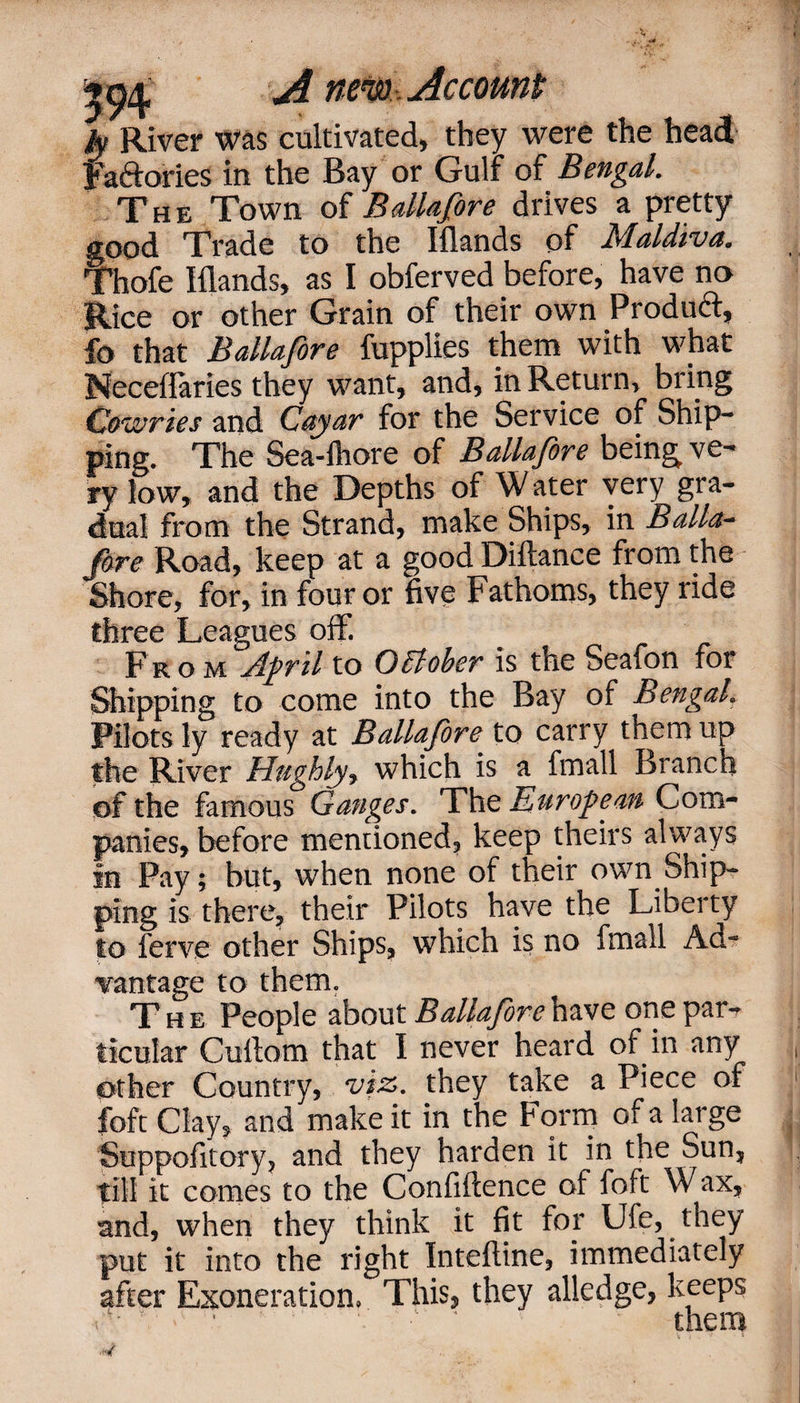 ly River was cultivated, they were the head Fa&ories in the Bay or Gulf* of Bengal. The Town of Balia[ore drives a pretty good Trade to the Iflands of Maldiva. Thofe Iflands, as I obferved before, have no Rice or other Grain of their own Product, fo that Ballafore fupplies them with what Neceflaries they want, and, in Return, bring Cowries and Cayar for the Service of Ship¬ ping. The Sea-fhore of Ballafore being ve¬ ry low, and the Depths of Water very gra¬ dual from the Strand, make Ships, in Balia- fore Road, keep at a good Diftance from the Shore, for, in four or five Fathoms, they ride three Leagues off. From April to October is the Seafon for Shipping to come into the Bay of Bengal. Pilots ly ready at Ballafore to carry them up the River Hughly* which is a fmall Branch of the famous Ganges. The European Com¬ panies, before mentioned, keep theirs always in Pay; but, when none of their own Ship¬ ping is there, their Pilots have the Liberty to ferve other Ships, which is no fmall Ad¬ vantage to them. T he People about Ballafore have one par«r ticular Cuftom that I never heard of in any other Country, viz. they take a Piece of foft Clay, and make it in the Form of a large Suppofitory, and they harden it in the Sun, till it comes to the Confidence of foft Wax, and, when they think it fit for Ufe, they put it into the right Inteftine, immediately after Exoneration, This, they alledge, keeps A 1 c • 1 * them