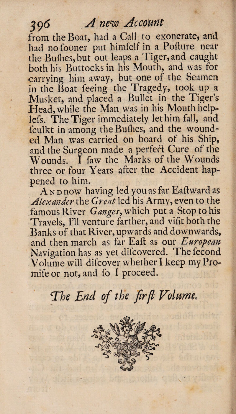 from the Boat, had a Call to exonerate, and had no fooner put himfelf in a Pollute near the Bullies, but out leaps a Tiger, and caught both his Buttocks in his Mouth, and was for carrying him away, but one of the Seamen in the Boat feeing the Tragedy, took up a Musket, and placed a Bullet in the Tiger’s Head, while the Man was in his Mouth help- lefs. The Tiger immediately let him fall, and fculkt in among the Bullies, and the wound¬ ed Man was carried on board of his Ship, and the Surgeon made a perfeft Cure of the Wounds. I faw the Marks of the Wounds three or four Years after the Accident hap¬ pened to him. And now having led you as far Eaftward as Alexander the Great led his Army, even to the famous River Ganges, which put a Stop to his Travels, I’ll venture farther, and vifit both the Banks of that River, upwards and downwards, and then march as far Eall as our European Navigation has as yet difcovered. Thefecond Volume will difcover whether I keep my Pro- mifeor not, and fo I proceed. ‘The End of the fir ft Volume.