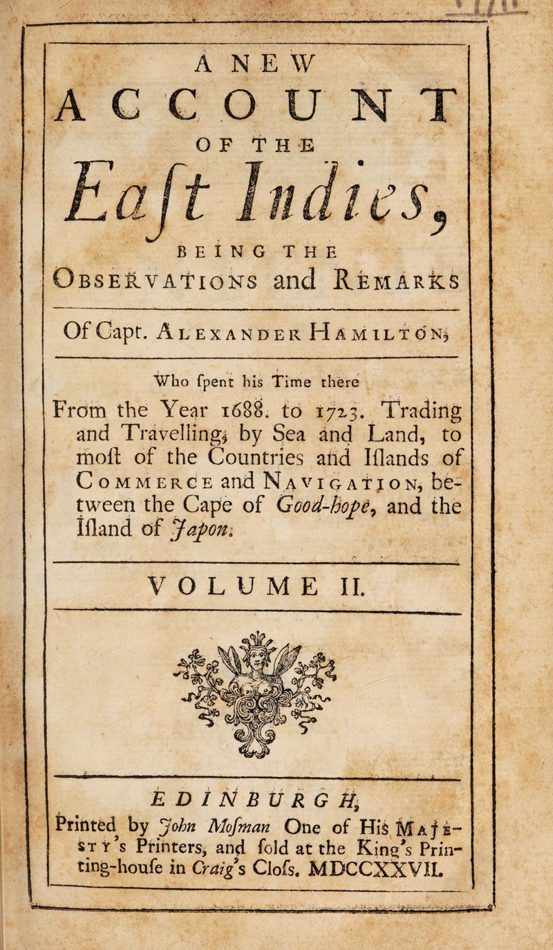 I* M-I — A NEW ACCOUNT OF THE J- • nates BEING THE Observations and Remarks Of Capr. A v EXANDER H A M IL T 0 N* . &lt; Who fpent his Time there From the Year 1688. to 1713. Trading and Travelling* by Sea and Land, to moll of the Countries and Iflands of Commerce and Naviqat j on, be¬ tween the Cape of Good-hope, and the Illand of Japan. ^ A ' VOLUME II. EDINBURGH, Printed by ’John Alofman One of His M a j e- sty’s Printers, and fold at the King’s Prin- ting-houfe in Craigs Clofs. MDCCXXVIL - ■ . • .. gggwlg'