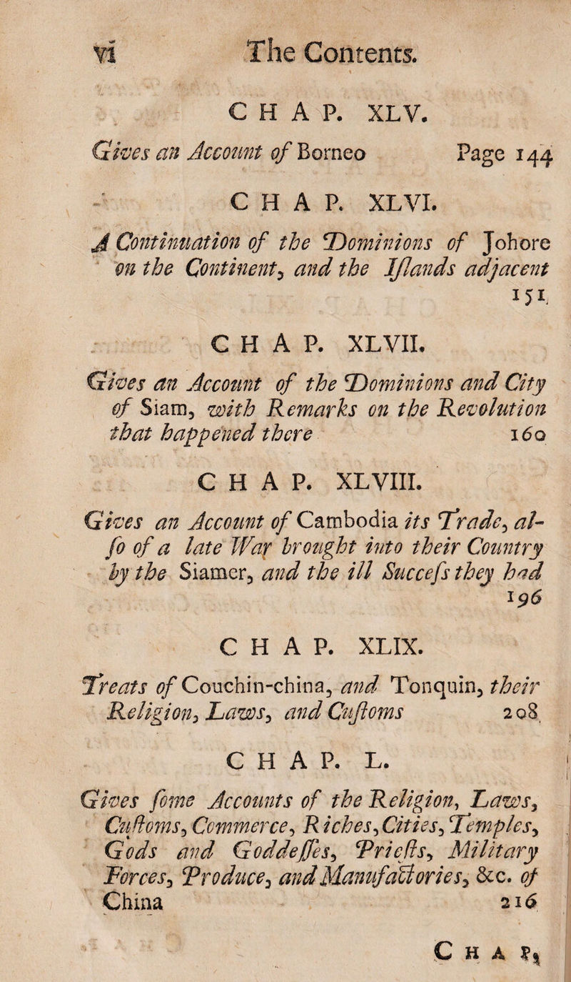 CHAP. XLV. Gives an Account of Borneo Page 144 CHAP. XL VI. J[ Continuation of the ‘Dominions of Johore on the Continent, and the IJIands adjacent 151 CHAP. XL VII. Gives an Account of the Dominions and City of Siam, with Remarks on the Revolution that happened there i6q CHAP. XL VIII. Gives an Account of Cambodia its trade, al- fo of a late War brought into their Country by the Siamer, and the ill Succefs they had 196 CHAP. XL IX. treats of Couchin-china, and Tonquin, their Religion, Laws, and Cufloms 2 08 CHAP. L. Gives fome Accounts of the Religion, Laws, Cufloms, Commerce, R iches, Cities, ‘temples, Gods and Goddeffes, Priefts, Military Forces, Produce, and Manufactories, &amp;c. of China 216 Cha f,