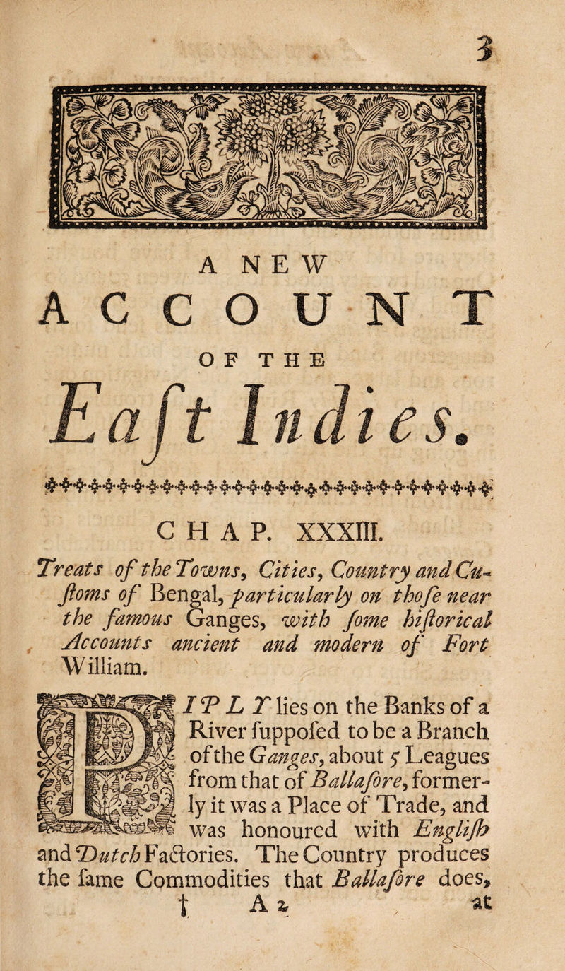 ANEW A C C O U N T OF THE Eaft Inch es. chap. xxxm. Treats of the Towns, Cities, Country and Cu~ Jloms of Bengal, particularly on thofe near the famous Ganges, with fome hiflorical Accounts ancient and modern of Fort William. IT L T lies on the Banks of a River fuppofed to be a Branch of the Ganges, about y Leagues from that of Ballafore, former¬ ly it was a Place of Trade, and was honoured with Englijb and Dutch Factories. The Country produces the fame Commodities that Ballafore does, | A % , at