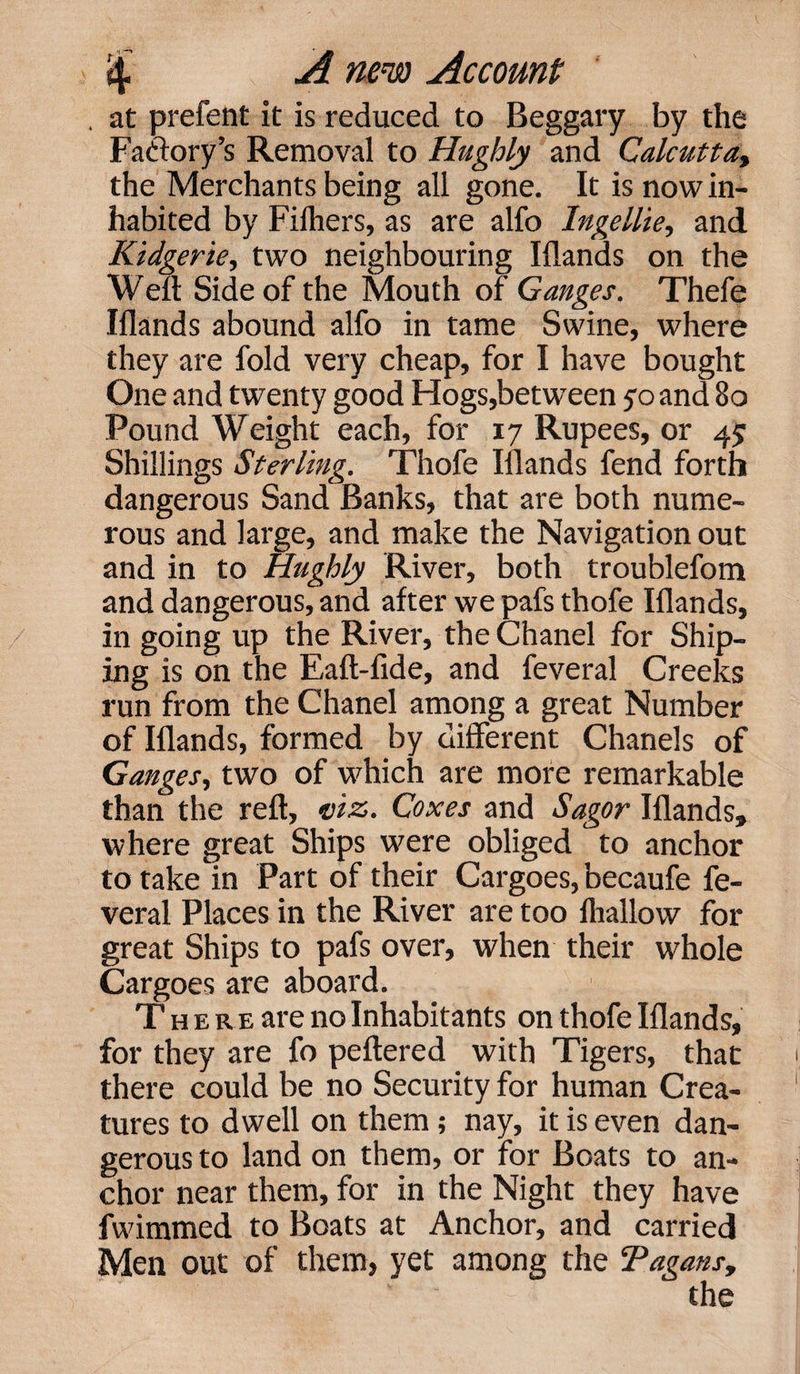 . at prefent it is reduced to Beggary by the Faftory’s Removal to Hughly and Calcutta, the Merchants being all gone. It is now in¬ habited by Filhers, as are alfo Ingellie, and Kidgerie, two neighbouring Iflands on the Weft Side of the Mouth of Ganges. Thefe Iflands abound alfo in tame Swine, where they are fold very cheap, for I have bought One and twenty good Hogs,between 70 and 80 Pound Weight each, for 17 Rupees, or 45 Shillings Sterling. Thofe Iflands fend forth dangerous Sand Banks, that are both nume¬ rous and large, and make the Navigation out and in to Hughly River, both troublefom and dangerous, and after we pafs thofe Iflands, in going up the River, the Chanel for Ship- ing is on the Eaft-fide, and feveral Creeks run from the Chanel among a great Number of Iflands, formed by different Chanels of Ganges, two of which are more remarkable than the reft, viz. Coxes and Sagor Iflands, where great Ships were obliged to anchor to take in Part of their Cargoes, becaufe fe¬ veral Places in the River are too fhallow for great Ships to pafs over, when their whole Cargoes are aboard. T h e r e are no Inhabitants on thofe Iflands, for they are fo peftered with Tigers, that there could be no Security for human Crea¬ tures to dwell on them ; nay, it is even dan¬ gerous to land on them, or for Boats to an¬ chor near them, for in the Night they have fwimmed to Boats at Anchor, and carried Men out of them, yet among the Tagans,