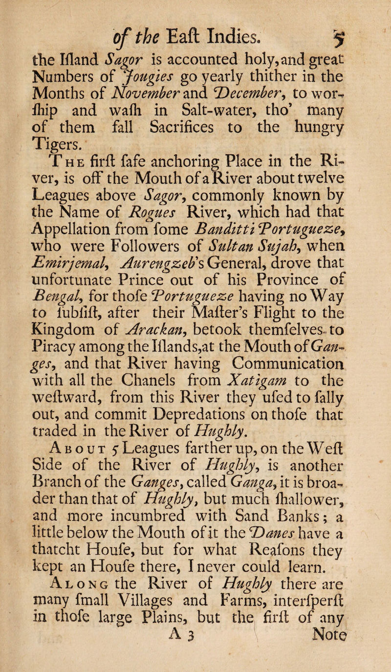 the Hland Sagor is accounted holy, and great Numbers of Jougies go yearly thither in the Months of November and ’December, to wor- Ihip and waflt in Salt-water, tho’ many of them fall Sacrifices to the hungry Tigers. The firft fafe anchoring Place in the Ri¬ ver, is off the Mouth of a River about twelve Leagues above Sagor, commonly known by the Name of Rogues River, which had that Appellation from fome Banditti Bortugueze, who were Followers of Sultan Sujah, when Emirjemal, Aurengzeb's General, drove that unfortunate Prince out of his Province of Bengal, for thofe Bortugueze having noWay to lublift, after their Mailer’s Flight to the Kingdom of Arackan, betook themfelves to Piracy among the Iilands,at the Mouth of Gan¬ ges, and that River having Communication with all the Chanels from Xatigam to the weftward, from this River they ufed to Pally out, and commit Depredations on thofe that traded in the River of Hughly. About 5 Leagues farther up, on the Weft Side of the River of Hughly, is another Branch of the Ganges, called Ganga, it is broa¬ der than that of Hughly, but much lhallower, and more incumbred with Sand Banks; a little below the Mouth of it the Danes have a thatcht Houfe, but for what Reafons they kept an Houfe there, I never could learn. Along the River of Hughly there are many fmall Villages and Farms, interfperil in thofe large Plains, but the firft of any A 3 Note