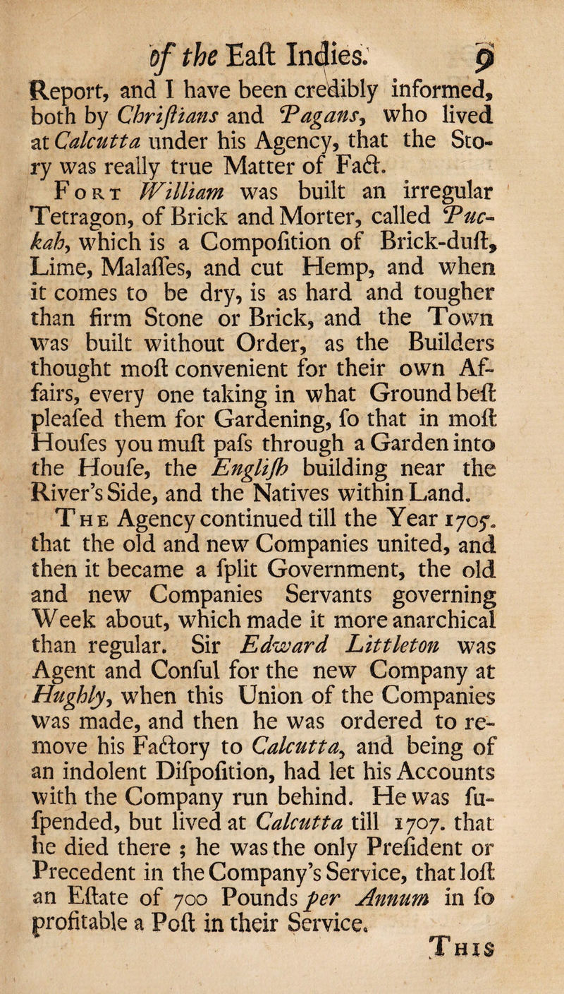 Report, and I have been credibly informed, both by Chriflians and ‘Pagans, who lived at Calcutta under his Agency, that the Sto¬ ry was really true Matter of Faft. Fort William was built an irregular Tetragon, of Brick and Morter, called ‘Puc- kah, which is a Compofition of Brick-dull, Lime, Malalfes, and cut Hemp, and when it comes to be dry, is as hard and tougher than firm Stone or Brick, and the Town was built without Order, as the Builders thought molt convenient for their own Af¬ fairs, every one taking in what Ground bell pleafed them for Gardening, fo that in moll Houfes you mull pafs through a Garden into the Houfe, the Englijb building near the River’s Side, and the Natives within Land. The Agency continued till the Year 1705. that the old and new Companies united, and then it became a fplit Government, the old and new Companies Servants governing Week about, which made it more anarchical than regular. Sir Edward Littleton was Agent and Conful for the new Company at Hughly, when this Union of the Companies was made, and then he was ordered to re¬ move his Fadlory to Calcutta, and being of an indolent Difpofition, had let his Accounts with the Company run behind. He was fu- fpended, but lived at Calcutta till 1707. that he died there ; he was the only Prelident or Precedent in the Company’s Service, that loll an Ellate of 700 Pounds per Annum in fo profitable a Poll in their Service. This
