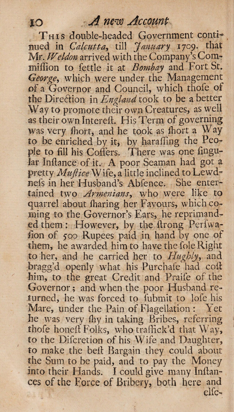 This double-headed Government conti¬ nued in Calcutta, till January 1709. that Mr. W(eldon arrived with the Company’s Com- miffion to fettle it at Bombay and Fort St. George, which were under the Management of a Governor and Council, which thofe of the Dire&amp;ion in England took to be a better Way to promote their own Creatures, as well as their own Interelt. His Term of governing was very fhort, and he took as fhort a Way to be enriched by it, by haraffing the Peo¬ ple to fill his Coffers. There was one fingu- lar Inftance of it. A poor Seaman had got a pretty Muftice W ife, a little inclined to Lewd- nefs in her Husband’s Abfence. She enter¬ tained two Armenians, who were like to quarrel about fharing her Favours, which co¬ ming to the Governor’s Ears, he reprimand¬ ed them; However, by the ftrong Perlwa- fion of 500 Rupees paid in hand by one of them, he awarded him to have the foie Right to her, and he carried her to Hughly, and bragg’d openly what his Purchafe had coif him, to the great Credit and Praife of the Governor; and when the poor Husband re¬ turned, he was forced to fubmit to iofe his Mare, under the Pain of Flagellation : Yet he was very fhy in taking Bribes, referring thofe honefl Folks, who traffick’d that Way, to the Difcretion of his Wife and Daughter, to make the bell Bargain they could about the Sum to be paid, and to pay the Money into their Hands. I could give many Inftan- ces of the Force of Bribery, both here and elfe-