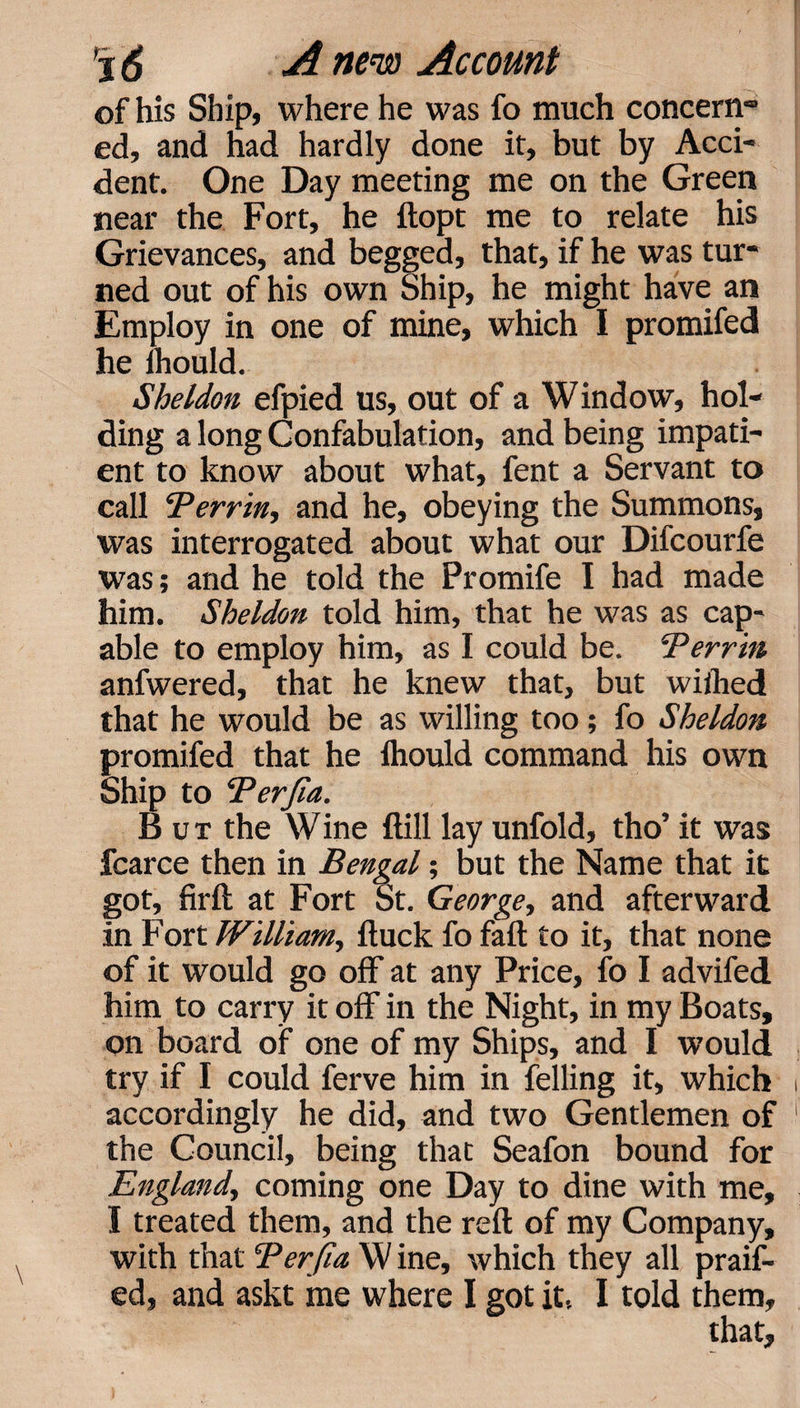 of his Ship, where he was fo much concern*0 ed, and had hardly done it, but by Acci¬ dent. One Day meeting me on the Green near the Fort, he ftopt me to relate his Grievances, and begged, that, if he was tur¬ ned out of his own Ship, he might have an Employ in one of mine, which I promifed he ihould. Sheldon efpied us, out of a Window, hol¬ ding a long Confabulation, and being impati¬ ent to know about what, fent a Servant to call ‘Perrin, and he, obeying the Summons, was interrogated about what our Difcourfe was; and he told the Promife I had made him. Sheldon told him, that he was as cap¬ able to employ him, as I could be. Perrin anfwered, that he knew that, but wiilied that he would be as willing too; fo Sheldon promifed that he fhould command his own Ship to Perjia. B u t the Wine ftill lay unfold, tho’ it was fcarce then in Bengal; but the Name that it got, firft at Fort St. George, and afterward in Fort William, ftuck fo fail to it, that none of it would go off at any Price, fo I advifed him to carry it off in the Night, in my Boats, on board of one of my Ships, and I would try if I could ferve him in felling it, which accordingly he did, and two Gentlemen of the Council, being that Seafon bound for England, coming one Day to dine with me, I treated them, and the reft of my Company, with that Perjia W ine, which they all praif- ed, and askt me where I got it.. I told them.