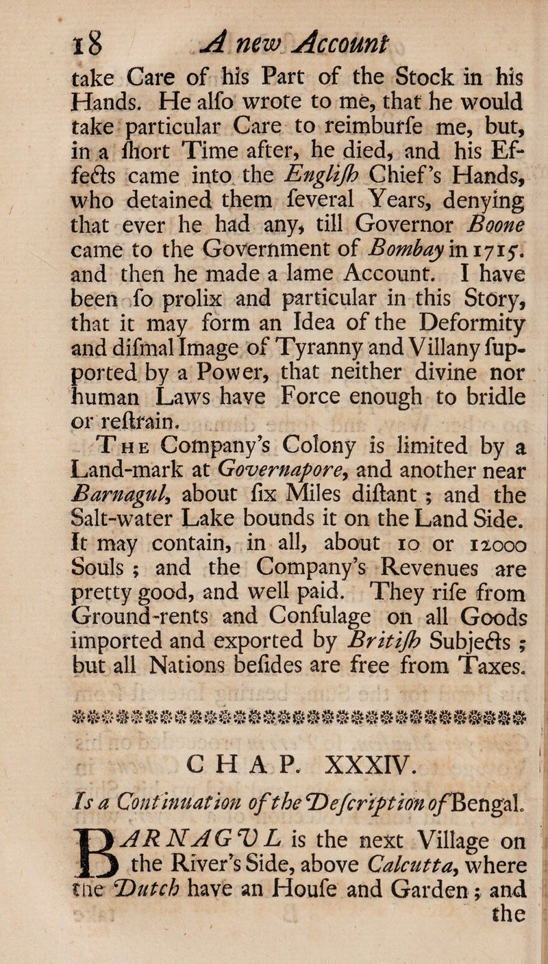 take Care of his Part of the Stock in his Hands. He alfo wrote to me, that he would take particular Care to reimburfe me, but, in a fliort Time after, he died, and his Ef¬ fects came into the Englijb Chief’s Hands, who detained them feveral Years, denying that ever he had any, till Governor Boone came to the Government of Bombay ini 715. and then he made a lame Account. I have been fo prolix and particular in this Story, that it may form an Idea of the Deformity and difmal Image of Tyranny and Villany fup- ported by a Power, that neither divine nor human Laws have Force enough to bridle or reftfain. The Company’s Colony is limited by a Land-mark at Governapore, and another near Barnagul, about fix Miles diftant; and the Salt-water Lake bounds it on the Land Side. It may contain, in all, about 10 or izooo Souls ; and the Company’s Revenues are pretty good, and well paid. They rife from Ground-rents and Confulage on all Goods imported and exported by Britijh Subjects ; but all Nations befides are free from Taxes. CHAP. XXXIV. Is a Continuation of the Befcrtftion ofElengal. BARNAGUL is the next Village on the River’s Side, above Calcutta, where the Butch have an Houfe and Garden; and the