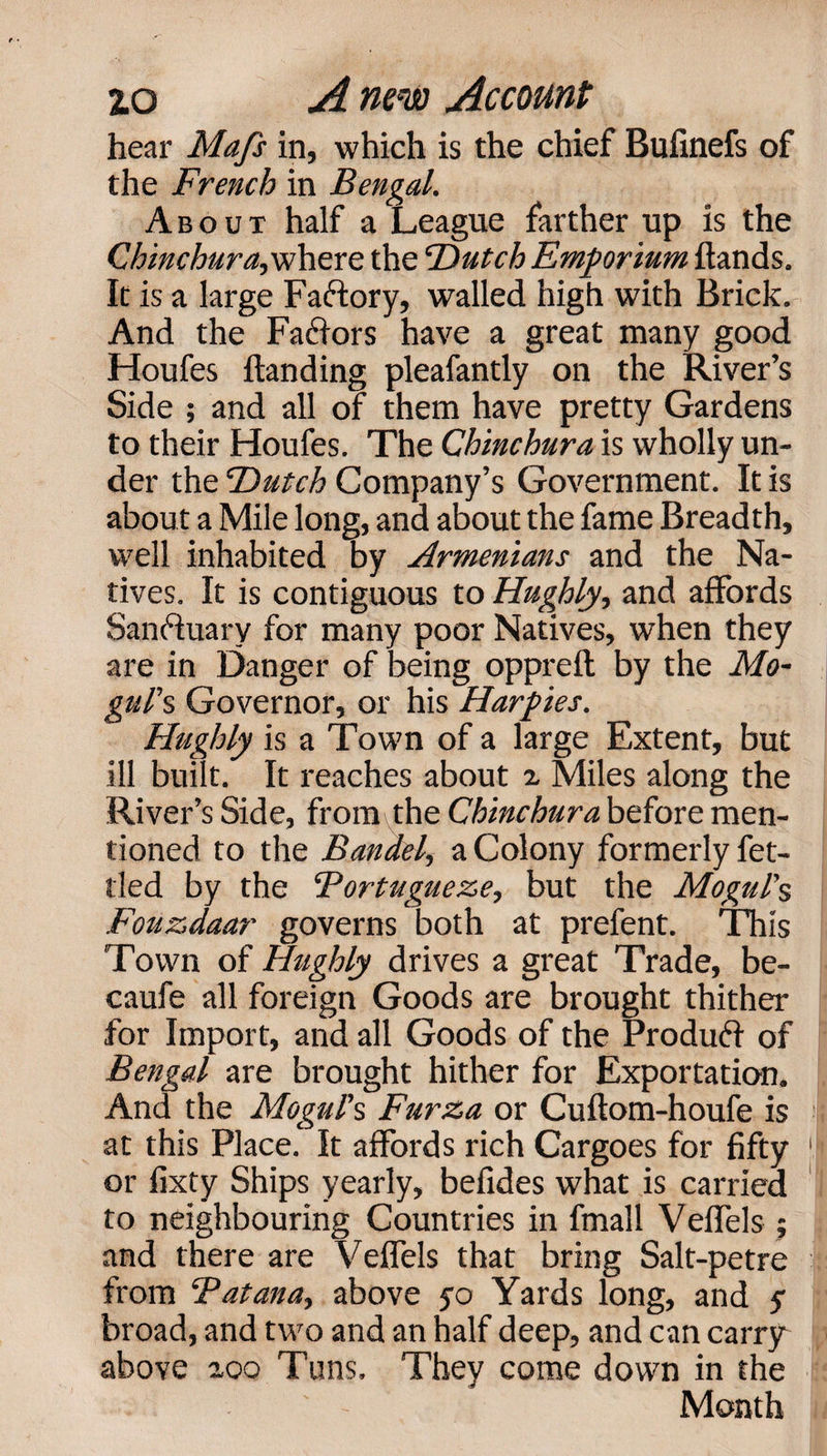 hear Mafs in, which is the chief Bufinefs of the French in Bengal. About half a League farther up is the Chinchur&lt;«, where the ‘Dutch Emporium hands. It is a large Factory, walled high with Brick. And the Factors have a great many good Houfes handing pleafantly on the River’s Side ; and all of them have pretty Gardens to their Houfes. The Chinchur a is wholly un¬ der the Dutch Company’s Government. It is about a Mile long, and about the fame Breadth, well inhabited by Armenians and the Na¬ tives. It is contiguous to Hughly, and affords Sanctuary for many poor Natives, when they are in Danger of being oppreh by the Mo¬ gul's Governor, or his Harpies. Hughly is a Town of a large Extent, but ill built. It reaches about z Miles along the River’s Side, from the Chinchur a before men¬ tioned to the Bandel, a Colony formerly fet¬ tled by the ‘Portugueze, but the Mogul's Fouzdaar governs both at prefent. This Town of Hughly drives a great Trade, be- caufe all foreign Goods are brought thither for Import, and all Goods of the Produff of Bengal are brought hither for Exportation. And the Mogul's Furza or Cuftom-houfe is at this Place. It affords rich Cargoes for fifty or fixty Ships yearly, befides what is carried to neighbouring Countries in fmall Velfels ; and there are VefTels that bring Salt-petre from ‘Patana, above yo Yards long, and y broad, and two and an half deep, and can carry above zoo Tuns. They come down in the Month