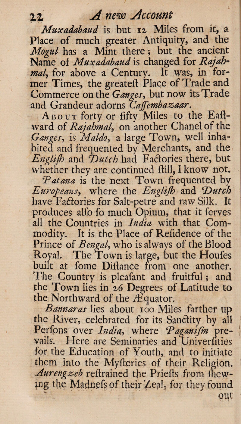 4 : r Muxadabaud is but ix Miles from it, a Place of much greater Antiquity, and the Mogul has a Mint there; but the ancient Name of Muxadabaud is changed for Rajah- mal, for above a Century. It was, in for¬ mer Times, the greateft Place of Trade and Commerce on the Ganges, but now its Trade and Grandeur adorns Cajfembazaar. About forty or fifty Miles to the Eaft- ward of Rajahmal, on another Chanel of the Ganges, is Maldo, a large Town, well inha¬ bited and frequented by Merchants, and the Englifh and Dutch had Factories there, but whether they are continued ftill, I know not. Rat ana is the next Town frequented by Europeans, where the Englijh and Dutch have Factories for Salt-petre and raw Silk. It produces alfo fo much Opium, that it ferves all the Countries in India with that Com¬ modity. It is the Place of Refidence of the Prince of Bengal, who is always of the Blood Royal. The Town is large, but the Houfes built at fome Diftance from one another. The Country is pleafant and fruitful; and the Town lies in z6 Degrees of Latitude to the Northward of the /Equator. Bannaras lies about ioo Miles farther up the River, celebrated for its Sandiity by all Perfons over India, where Raganifm pre- vails. Here are Seminaries and Univerfities for the Education of Youth, and to initiate them into the Myfleries of their Religion. Aurengzeb retrained the Priefts from fhew- fng the Madnefs of their Zeal, for they found