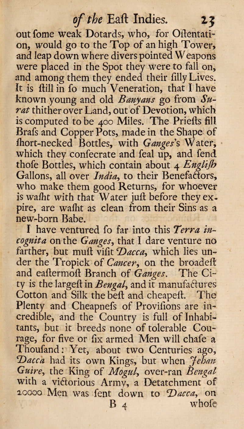 out fome weak Dotards, who, for (Mentati¬ on, would go to the Top of an high Tower, and leap down where divers pointed Weapons were placed in the Spot they were to fall on, and among them they ended their filly Lives. It is ftill in fo much Veneration, that I have known young and old Banyans go from Su¬ rat thither over Land, out of Devotion, which is computed to be 400 Miles. The Priefts fill Brafs and Copper Pots, made in the Shape of fhort-necked Bottles, with Ganges's Watef, which they confecrate and feal up, and fend thofe Bottles, which contain about 4 Englijh Gallons, all over India, to their Benefactors, who make them good Returns, for whoever is walht with that Water juft before they ex- pire, are waflit as clean from their Sins as a new-born Babe. I have ventured fo far into this Terra in¬ cognita on the Ganges, that I dare venture no farther, but muft vifit Dacca, which lies un¬ der the Tropick of Cancer, on the broadeft and eaftermoft Branch of Ganges. The Ci¬ ty is the largeft in Bengal, and it manufactures Cotton and Silk the beft and cheapeft. The Plenty and Cheapnefs of Provifions are in¬ credible, and the Country is full of Inhabi¬ tants, but it breeds none of tolerable Cou¬ rage, for five or fix armed Men will chafe a Thoufand: Yet, about two Centuries ago, Dacca had its own Kings, but when Jehan Guire, the King of Mogul, over-ran Bengal with a victorious Army, a Detatchment of 20000 Men was fent clown to Dacca, on B 4 whofe