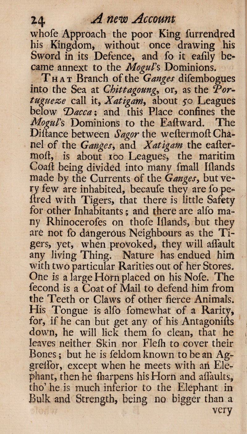 whofe Approach the poor King furrendred his Kingdom, without once drawing his Sword in its Defence, and fo it eafily be¬ came annext to the Mogul's Dominions. That Branch of the Ganges difembogues into the Sea at Chittagoung, or, as the ePor- tugueze call it, Xatigam, about $o Leagues below Dacca; and this Place confines the Mogul's Dominions to the Eaftward. The Distance between Sagor the weftermoft Cha¬ nel of the Ganges, and Xatigam the eafter- mofi, is about ioo Leagues, the maritim Coafl: being divided into many fmall Iflands made by the Currents of the Ganges, but ve¬ ry few are inhabited, becaufe they are fo pe- ftred with Tigers, that there is little Safety for other Inhabitants$ and there are alfo ma¬ ny Rhinocerofes on thofe Iflands, but they are not fo dangerous Neighbours as the Ti¬ gers, yet, when provoked, they will aflault any Jiving Thing. Nature has endued him with two particular Rarities out of her Stores. One is a large Horn placed on his Nofe. The fecond is a Coat of Mail to defend him from the Teeth or Claws of other fierce Animals. His Tongue is alfo fomewhat of a Rarity, for, if he can but get any of his Antagonists down, he will lick them fo clean, that he leaves neither Skin nor Flelh to cover their Bones; but he is Seldom known to be an Ag- greifor, except when he meets with an Ele¬ phant, then he Sharpens his Horn and afiaults, tho’ he is much inferior to the Elephant in Bulk and Strength, being no bigger than a very