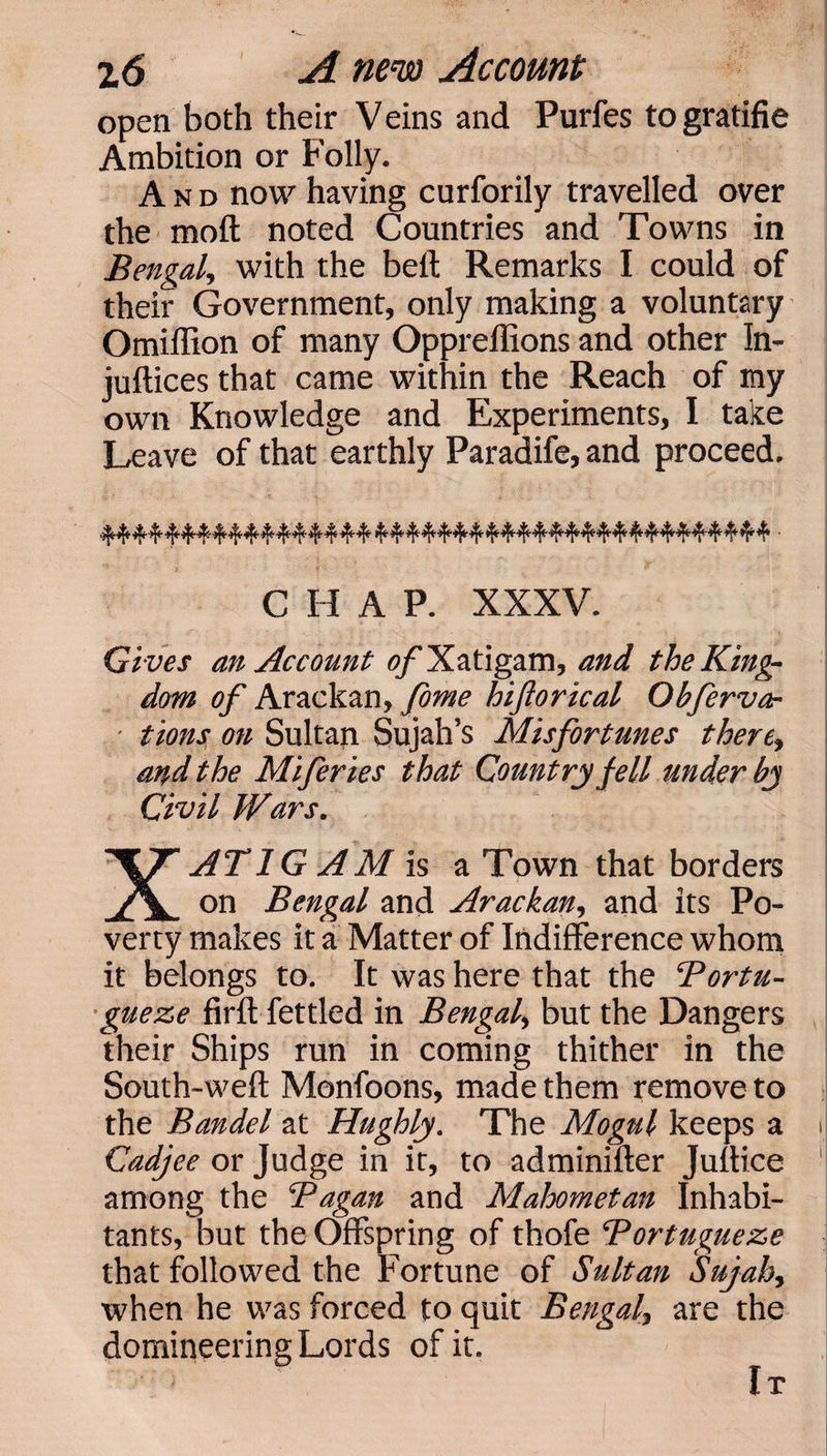 open both their Veins and Purfes togratifie Ambition or Folly. And now having curforily travelled over the moft noted Countries and Towns in Bengal, with the belt Remarks I could of their Government, only making a voluntary Omiffion of many Opprellions and other In- juftices that came within the Reach of my own Knowledge and Experiments, I take Leave of that earthly Paradife, and proceed. CHAP. XXXV. Gives an Account of Xatigam, and the King¬ dom of Arackan, feme hiftorical Qbfervar - tions on Sultan Sujah’s Misfortunes there, and the Miferies that Country fell under by Civil Wars. AT 1G AM Is a Town that borders A. on Bengal and Arackan, and its Po¬ verty makes it a Matter of Indifference whom it belongs to. It was here that the Bortu- gueze firft fettled in Bengal, but the Dangers their Ships run in coming thither in the South-weft Monfoons, made them remove to the Bandel at Hughly. The Mogul keeps a Cadjee or Judge in it, to adminifter Juftice among the Bagan and Maloometan Inhabi¬ tants, but the Offspring of thofe Bortugueze that followed the Fortune of Sultan Sujah, when he was forced to quit Bengal, are the domineering Lords of it. It