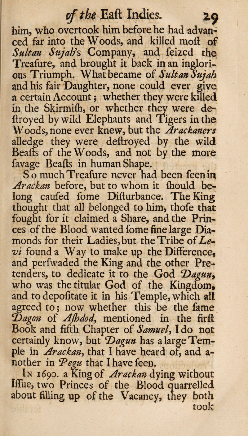 him, who overtook him before he had advan¬ ced far into the Woods, and killed moft of Sultan Sujah's Company, and feized the Treafure, and brought it back in an inglori¬ ous Triumph. What became of Sultan Sujab and his fair Daughter, none could ever give a certain Account; whether they were killed in the Skirmilh, or whether they were de- flroyed by wild Elephants and Tigers in the Woods, none ever knew, but the Arackaners alledge they were deftroyed by the wild Beads of the Woods, and not by the more favage Beads in human Shape. So much Treafure never had been feenin Arackan before, but to whom it Ihould be¬ long caufed fome Didurbance. The King thought that all belonged to him, thofe that fought for it claimed a Share, and the Prin¬ ces of the Blood wanted fome fine large Dia¬ monds for their Ladies, but the Tribe of Le¬ vi found a Way to make up the Difference, and perfwaded the King and the other Pre¬ tenders, to dedicate it to the God cDagunt who was the titular God of the Kingdom, and to depofitate it in his Temple, which all agreed to; now whether this be the fame ‘Dagon of AJhdod, mentioned in the fird Book and fifth Chapter of Samuel, I do not certainly know, but Dagun has a large Tem¬ ple in Arackan, that I have heard off and a- nother in ‘Pegu that I have feen. In 1690. a King of Arackan dying without Iflue, two Princes of the Blood quarrelled about filling up of the Vacancy, they both