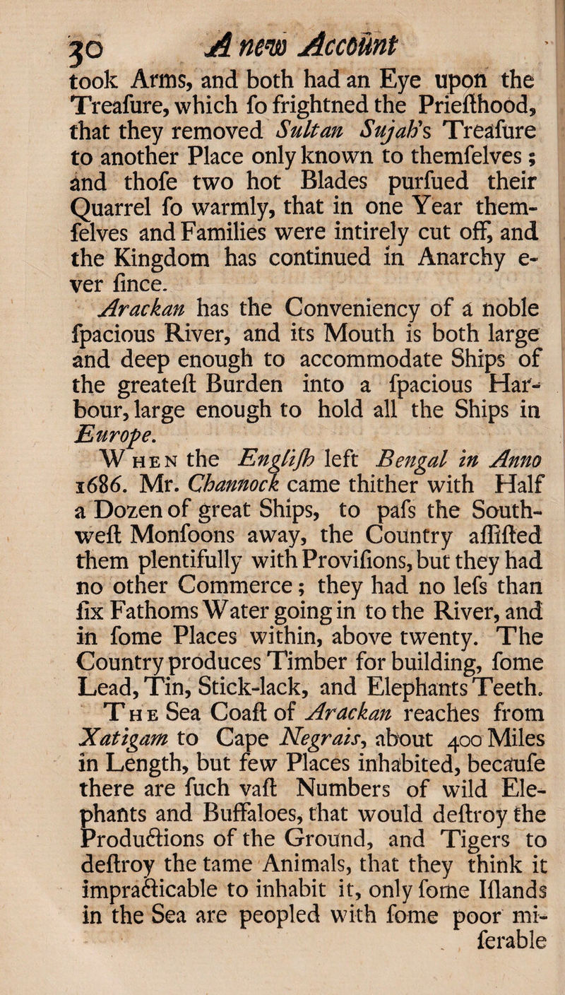 took Arms, and both had an Eye upon the Treafure, which fo frightned the Priefthood, that they removed Sultan Sujatis Treafure to another Place only known to themfelves; and thofe two hot Blades purfued their Quarrel fo warmly, that in one Year them¬ felves and Families were intirely cut off, and the Kingdom has continued in Anarchy e- ver fince. Arackan has the Conveniency of a noble fpacious River, and its Mouth is both large and deep enough to accommodate Ships of the greateft Burden into a fpacious Har¬ bour, large enough to hold all the Ships in Europe. When the Englijh left Bengal in Anno 1686. Mr. Channock came thither with Half a Dozen of great Ships, to pafs the South- weft Monfoons away, the Country aflifted them plentifully with Provifions, but they had no other Commerce; they had no lefs than fix Fathoms Water going in to the River, and in fome Places within, above twenty. The Country produces Timber for building, fome Lead, Tin, Stick-lack, and Elephants Teeth. The Sea Coaft of Arackan reaches from Xatigam to Cape Negrais, about 400 Miles in Length, but few Places inhabited, becaufe there are fuch vaft Numbers of wild Ele¬ phants and Buffaloes, that would deftroy the Productions of the Ground, and Tigers to deftroy the tame Animals, that they think it impracticable to inhabit it, only fome Iflands in the Sea are peopled with fome poor mi- ferable