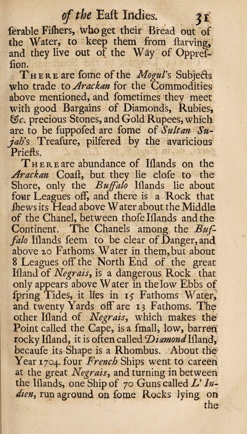 ferable Fifliers, Who get their Bread out of the Water, to keep them from ftarving, and they live out of the W ay of Oppref- flon. , There are fome of the Mogul's Subjefts who trade to Arackan for the Commodities above mentioned, and fometimes they meet with good Bargains of Diamonds, Rubies, &c. precious Stones, and Gold Rupees, which are to be fuppofed are fome of Sultan Su- jatis Treafure, pilfered by the avaricious Priefts. T h e r e are abundance of Iflands on the Arackan Coaft, but they lie clofe to the Shore, only the Buffalo Iflands lie about four Leagues off, and there is a Rock that lhews its Head above Water about the Middle of the Chanel, between thofe Iflands and the Continent. The Chanels among the Buf¬ falo Iflands feem to be clear of Danger, and above xo Fathoms Water in them,but about 8 Leagues off the North End of the great Ifland of Negrais, is a dangerous Rock that only appears above Water in the low Ebbs of fpring Tides, it lies in 15 Fathoms Water, and twenty Yards off are 13 Fathoms. The other Ifland of Negrais, which makes the Point called the Cape, is a fmall, low, barred rocky Ifland, it is often called 'DiamondIfland, becaufe its Shape is a Rhombus. About the Year 1704. four French Ships went to careen at the great Negrais, and turning in between the Iflands, one Ship of 70 Guns called L' In- dien, run aground on fome Rocks lying on