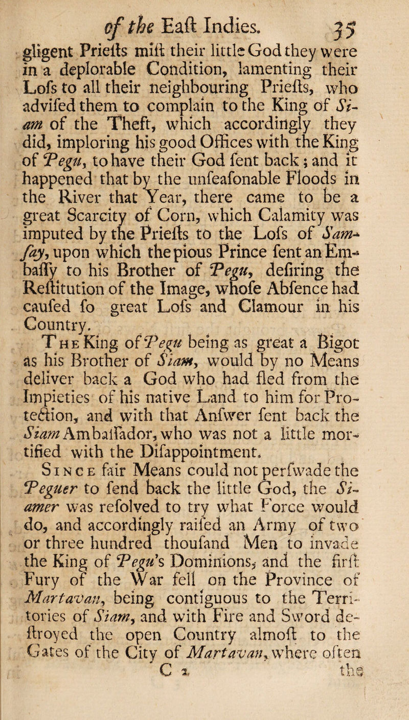 gligent Prietts mitt their little God they were in a deplorable Condition, lamenting their Lofs to all their neighbouring Prietts, who advifed them to complain to the King of Si¬ am of the Theft, which accordingly they did, imploring his good Offices with the King of ‘Pegu, to have their God fent back; and it happened that by the unfeafonable Floods in the River that Year, there came to be a great Scarcity of Corn, which Calamity was imputed by the Prietts to the Lofs of Sam* fay, upon which the pious Prince fent an Em- bally to his Brother of Pegu, defiring the Reftitution of the Image, whole Abfence had caufed fo great Lofs and Clamour in his Country. The King o{‘Pegu being as great a Bigot as his Brother of Siam, would by no Means deliver back a God who had fled from the Impieties of his native Land to him for Pro¬ tection, and with that Anfvver fent back the SiamAmbaffador, who was not a little mor¬ tified with the Difappointment. Since fair Means could not perfwade the Peguer to fend back the little God, the Si- amer was refolved to try what Force would do, and accordingly railed an Army of two or three hundred thoufand Men to invade the King of ‘Pegu’s Dominions, and the firft Fury of the War fell on the Province of Martavan, being contiguous to the Terri¬ tories of Siam, and with Fire and Sword de- ftroyed the open Country almoft to the Gates of the City of Martavan,where often