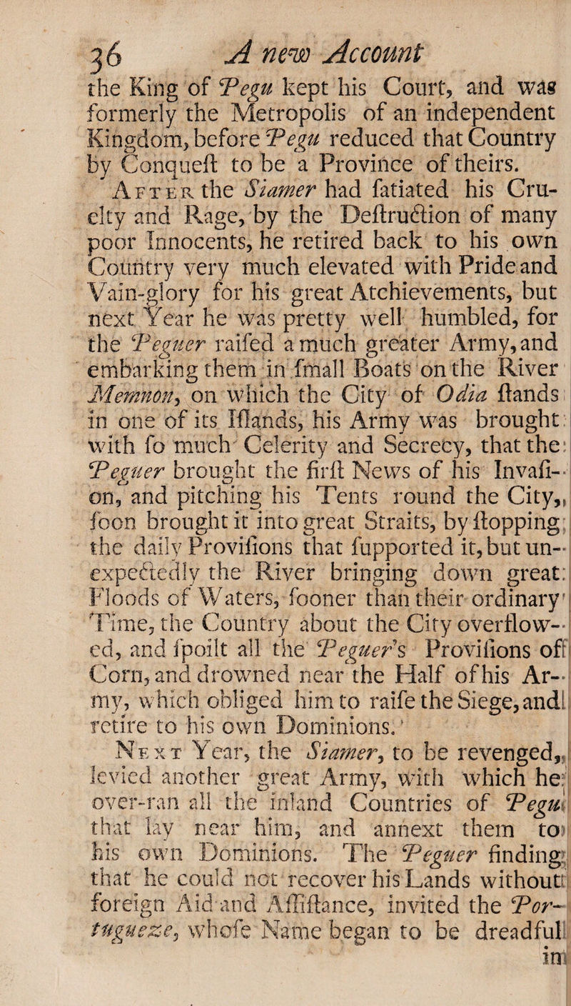 the King of Tegu kept his Court, and was formerly the Metropolis of an independent Kingdom, before Tegu reduced that Country by Conquefl to be a Province of theirs. Aft er the Stamer had fatiated his Cru¬ elty and Rage, by the Deflru&amp;ion of many poor Innocents, he retired back to his own Country very much elevated with Pride and Vain-glory for his great Atchievements, but next Year he was pretty well humbled, for the T'eguer railed a much greater Army, and embarking them in fmall Boats on the River Memnon, on which the City of Odici Hands in one of its Iflands, his Army was brought with fo much' Celerity and Secrecy, that the Tegtier brought the firft News of his Invasi¬ on, and pitching his Tents round the City,, food brought it into great Straits, by Hopping the daily Provilions that fupported it, but un¬ expectedly the River bringing down great: Floods of Waters, fboner than their ordinary Time, the Country about the City overflow¬ ed, and fpoil.t all the Teguer's Provilions oft Corn, and drowned near the Half of his Ar¬ my, which obliged him to raife the Siege,andl: retire to his own Dominions.' Next Year, the Siamer, to be revenged, levied another great Army, with which he: over-ran all the inland Countries of Tegu-,, that lay near him, and annext them to his own Dominions. The Teguer finding: that he could not recover his Lands without! foreign Aid and Affiflance, invited the Tor- tugueze, vvhofe Name began to be dreadful Ml