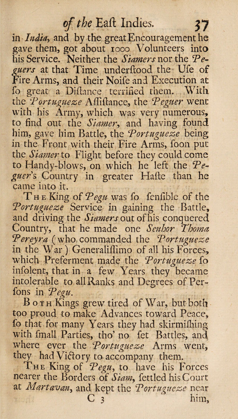 ill India, and by the great Encouragement he gave them, got about 1000 Volunteers into his Service. Neither the Startlers nor the Ve- guers at that Time underftood the Ufe of Fire Arms, and their Noife and Execution at fo great a Distance terrified them. With the 'Vortugueze Affiitance, the Veguer went with his Army, which was very numerous, to find out the Siamer, and having found him, gave him Battle, the Vortugueze being in the Front with their Fire Arms, foon put the Siamer to Flight before they could come to Handy-blows, on which he left the Ve- guer's Country in greater Haile than he came into it. The King of Pegu was fo fenfible of the Vortugueze Service in gaining the Battle, and driving the Siamers out of his conquered Country, that he made one Senhor Thoma. Vereyra (who, commanded the Vortugueze in the War) Generaliffimo of all his Forces, which Preferment made the Vortugueze fo infolent, that in a few Years they became intolerable to all Ranks and Degrees of Per- fons in Vegu. Both Kings grew tired of War, but both too proud to make Advances toward Peace, fo that for many Years they had skirmifhing with fmall Parties, tho’ no fet Battles, and where ever the Vortugueze Arms went, they had Victory to, accompany them. The King of Vegu, to have his Forces nearer the Borders of Siam, fettled his Court at Martavan, and kept the Vortugueze near C 3 him,