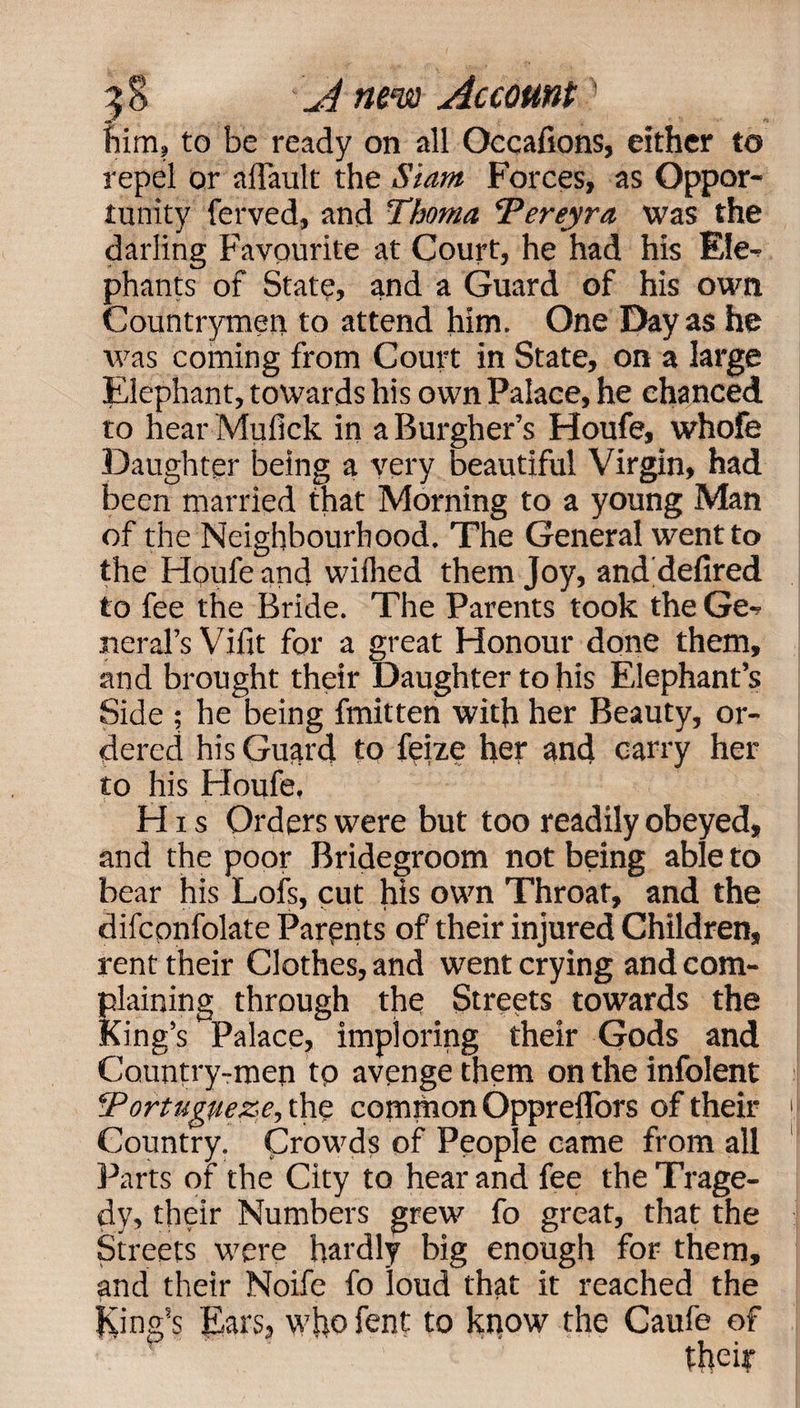 him, to be ready on all Occafions, either to repel or a {fault the Slant Forces, as Oppor¬ tunity ferved, and Thoma Pereyra was the darling Favourite at Court, he had his Ele¬ phants of State, and a Guard of his own Countrymen to attend him. One Day as he was coming from Court in State, on a large Elephant, towards his own Palace, he chanced to hear Muiick in a Burgher’s Houfe, whofe Daughter being a very beautiful Virgin, had been married that Morning to a young Man of the Neighbourhood. The General went to the Houfe and wiilied them Joy, and defired to fee the Bride. The Parents took the Ge¬ neral’s Vifit for a great Honour done them, and brought their Daughter to his Elephant’s Side ; he being fmitten with her Beauty, or¬ dered his Guard to fei/.e her and carry her to his Houfe, His Orders were but too readily obeyed, and the poor Bridegroom not being able to bear his Lofs, cut his own Throat, and the difconfolate Parents of their injured Children, rent their Clothes, and went crying and com¬ plaining through the Streets towards the King’s Palace, imploring their Gods and Country-men tp avenge them on the infolent Portuguese, the common Oppreflors of their Country. Crowds of People came from all Parts of the City to hear and fee the Trage¬ dy, their Numbers grew fo great, that the Streets were hardly big enough for them, and their Noife fo loud that it reached the King’s Ears, who fent to know the Caufe of