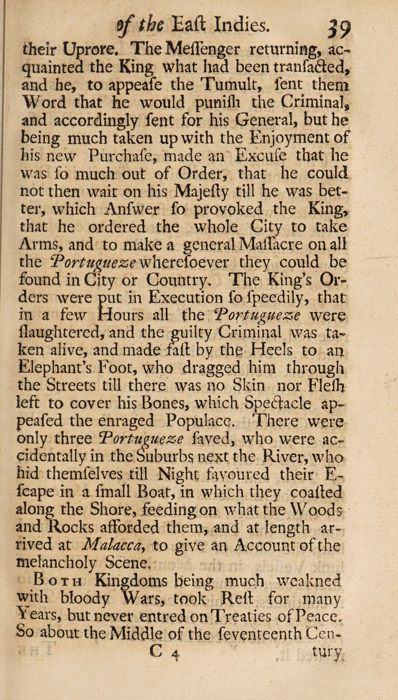 their Uprore. The Meffenger returning, ac¬ quainted the King what had been tranfa&amp;ed, and he, to appeafe the Tumult, fent them Word that he would punifli the Criminal, and accordingly fent for his General, but he being much taken up with the Enjoyment of his new Purchafe, made an Excufe that he was fo much out of Order, that he could not then wait on his Majefty till he was bet¬ ter, which Anfwer fo provoked the King, that he ordered the whole City to take Arms, and to make a general Maffacre on all the Portugueze wherefoever they could be found in City or Country. The King’s Or¬ ders were put in Execution fo fpeedily, that in a few Hours all the “Portugueze were ilaughtered, and the guilty Criminal was ta¬ ken alive, and made fall by the Heels to an Elephant’s Foot, who dragged him through the Streets till there was no Skin nor Fleih left to cover his Bones, which Spectacle ap- peafed the enraged Populace. There were only three Portugueze faved, who were ac¬ cidentally in the Suburbs next the River, who hid themfelves till Night favoured their E- fcape in a fmall Boat, in which they coalted along the Shore, feeding on what the Woods and Rocks afforded them, and at length ar¬ rived at Malacca, to give an Account of the melancholy Scene, Both Kingdoms being much wcakned with bloody Wars, took Rett for many \ears, but never entred on Treaties of Peace. So about the Middle of the feventeenth Cen-
