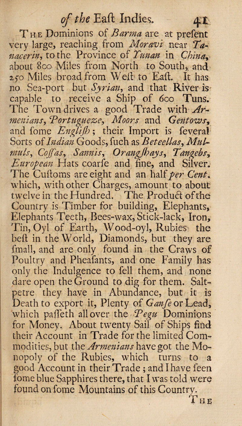 The Dominions of Barma are at prefent very large, reaching from Moravi near Ta- nacerin, to the Province of Tunan in China., about 800 Miles from North to South, and. 25-0 Miles broad from Weil to Eaft. It has no Sea-port but Syrian, and that River is capable to receive a Ship of 600 Tuns. The Town drives a good Trade with Ar¬ menians, ‘Portugueze, Moors and Gentows, and fome Englijh; their Import is feveral Sorts of Indian Goods, fuch as Beteellas, Mnl- muls, Cojfas, Sannis, Orangjhays, Tangebs, European Hats coarfe and fine, and Silver. The Cuftoms are eight and an half per Cent. which, with other Charges, amount to about twelve in the Hundred. The Product of the Country is Timber for building. Elephants, Elephants Teeth, Bees-wax, Stick-lack, Iron, Tin, Oyl of Earth, Wood-oyl, Rubies the belt in the World, Diamonds, but they are fmall, and are only found in the Craws of Poultry and Pheafants, and one Family has only the Indulgence to fell them, and none dare open the Ground to dig for them. Salt¬ petre they have in Abundance, but it is Death to export it, Plenty of Ganfe or Lead, which pafteth all over the Tegu Dominions for Money. About twenty Sail of Ships find their Account in Trade for the limited Com¬ modities, but the Armenians have got the Mo¬ nopoly of the Rubies, which turns to a good Account in their Trade ; and I have feen fome blue Sapphires there, that I was told were found on fome Mountains of this Country. The