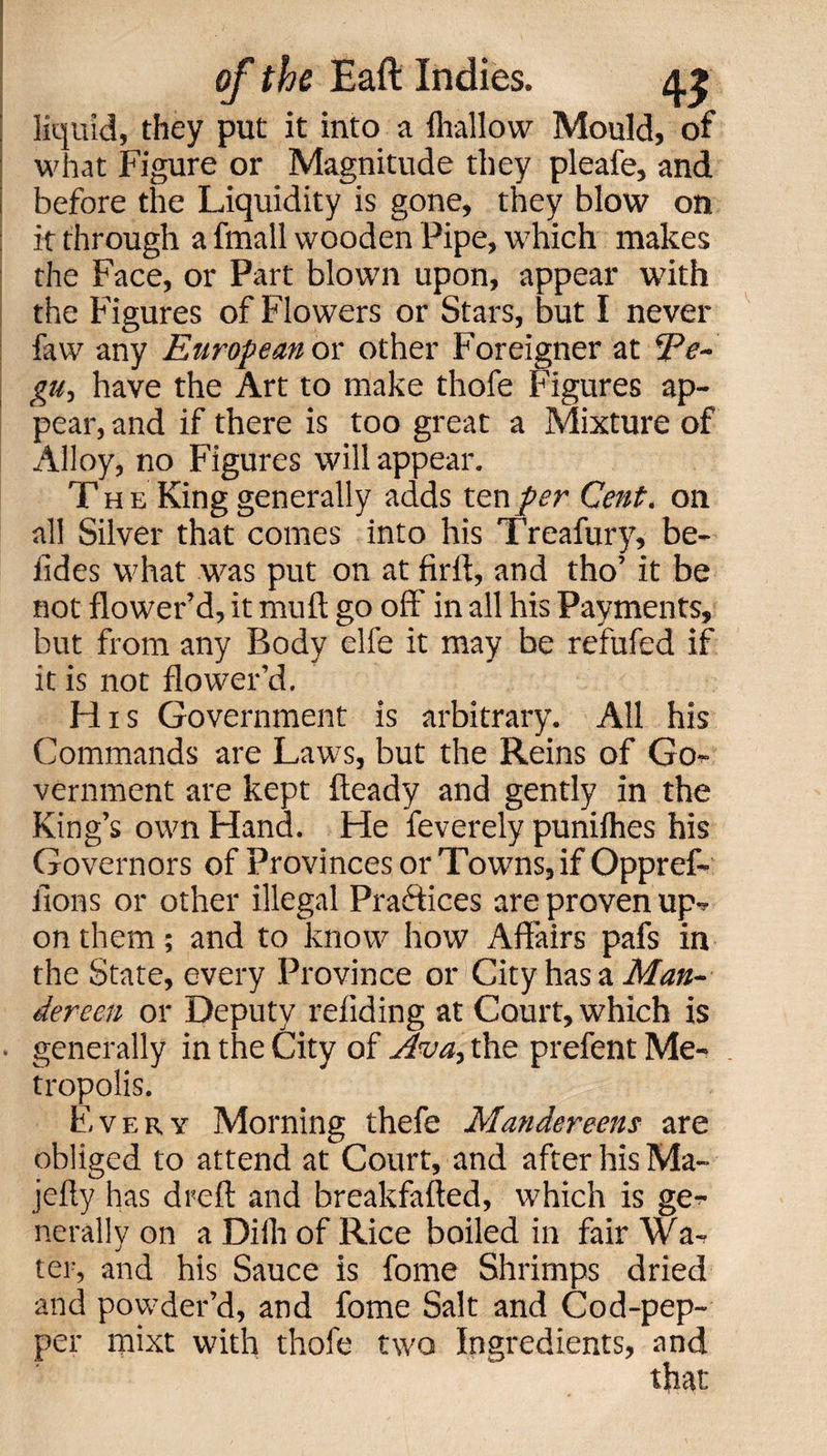 liquid, they put it into a fli-allow Mould, of what Figure or Magnitude they pleafe, and before the Liquidity is gone, they blow on it through a fmall wooden Pipe, which makes the Face, or Part blown upon, appear with the Figures of Flowers or Stars, but I never faw any European ox: other Foreigner at Ee- gu-, have the Art to make thofe Figures ap¬ pear, and if there is too great a Mixture of Alloy, no Figures will appear. T h e King generally adds ten per Cent, on all Silver that comes into his Treafury, be¬ tides what was put on at firft, and tho’ it be not flower’d, it muft go off' in all his Payments, but from any Body elfe it may be refufed if it is not flower’d. His Government is arbitrary. All his Commands are Laws, but the Reins of Go¬ vernment are kept fteady and gently in the King’s own Hand. He feverely puniflies his Governors of Provinces or Towns, if Oppref- ilons or other illegal Practices are proven up¬ on them; and to know how Affairs pafs in the State, every Province or City has a Man- dereen or Deputy refiding at Court, which is generally in the City of Ava> the prefent Me¬ tropolis. Every Morning thefe Mandereens are obliged to attend at Court, and after his Ma- jefty has dreft and breakfafted, which is ge¬ nerally on a Dilh of Rice boiled in fair Wa¬ ter, and his Sauce is fome Shrimps dried and powder’d, and fome Salt and Cod-pep¬ per mixt with thofe two Ingredients, and that