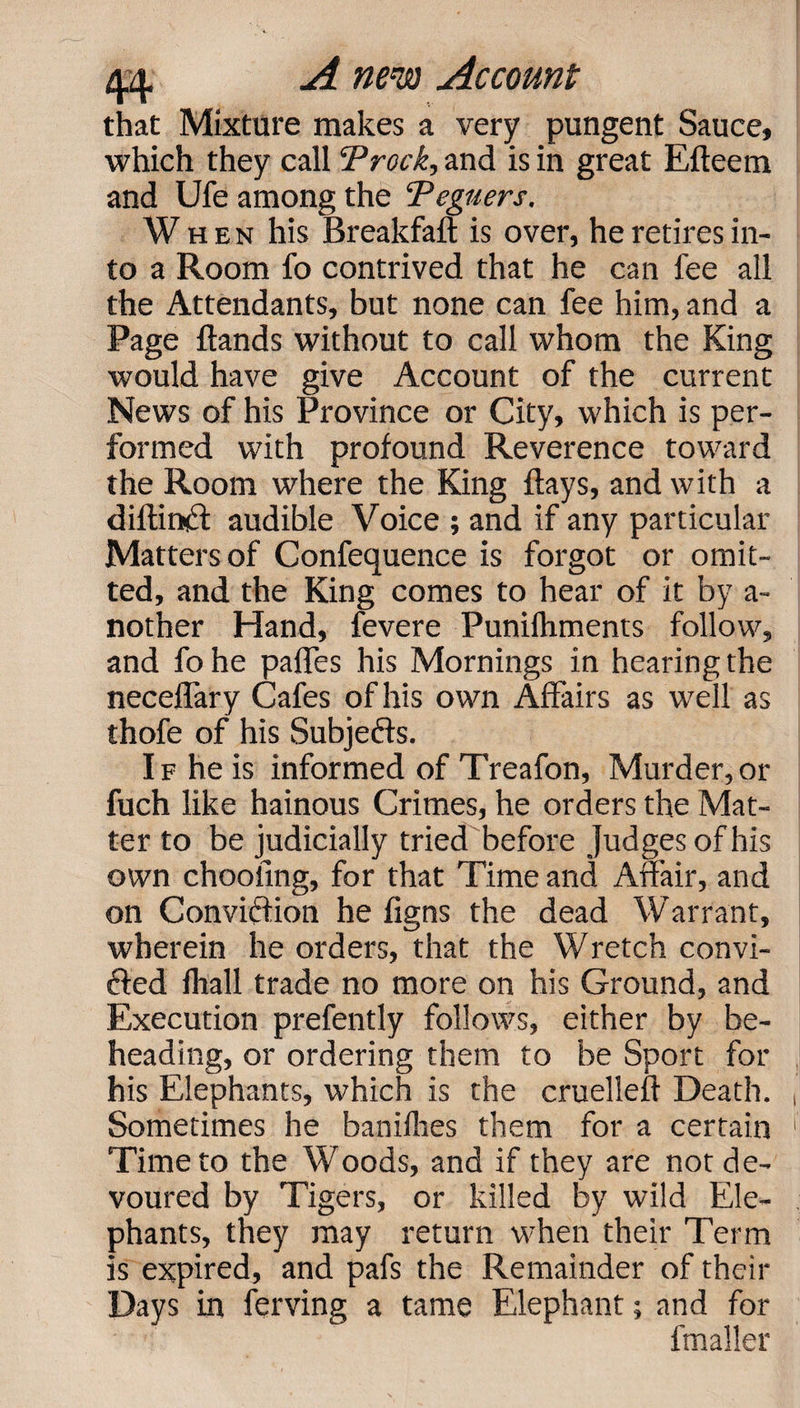 that Mixture makes a very pungent Sauce, which they call Trock, and is in great Efteem and Ufe among the Teguers. When his Breakfaft is over, he retires in¬ to a Room fo contrived that he can fee all the Attendants, but none can fee him, and a Page ftands without to call whom the King would have give Account of the current News of his Province or City, which is per¬ formed with profound Reverence toward the Room where the King flays, and with a diftinCl audible Voice ; and if any particular Matters of Confequence is forgot or omit¬ ted, and the King comes to hear of it by a- nother Hand, fevere Punifhments follow, and fo he paffes his Mornings in hearing the neceffary Cafes of his own Affairs as well as thofe of his Subjects. If he is informed of Treafon, Murder,or fuch like hainous Crimes, he orders the Mat¬ ter to be judicially tried before judges of his own chooiing, for that Time and Affair, and on Conviction he figns the dead Warrant, wherein he orders, that the Wretch convi¬ cted fhall trade no more on his Ground, and Execution prefently follows, either by be¬ heading, or ordering them to be Sport for his Elephants, which is the cruelleft Death. Sometimes he banilhes them for a certain Time to the Woods, and if they are not de¬ voured by Tigers, or killed by wild Ele¬ phants, they may return when their Term is expired, and pafs the Remainder of their Days in ferving a tame Elephant; and for frnaller