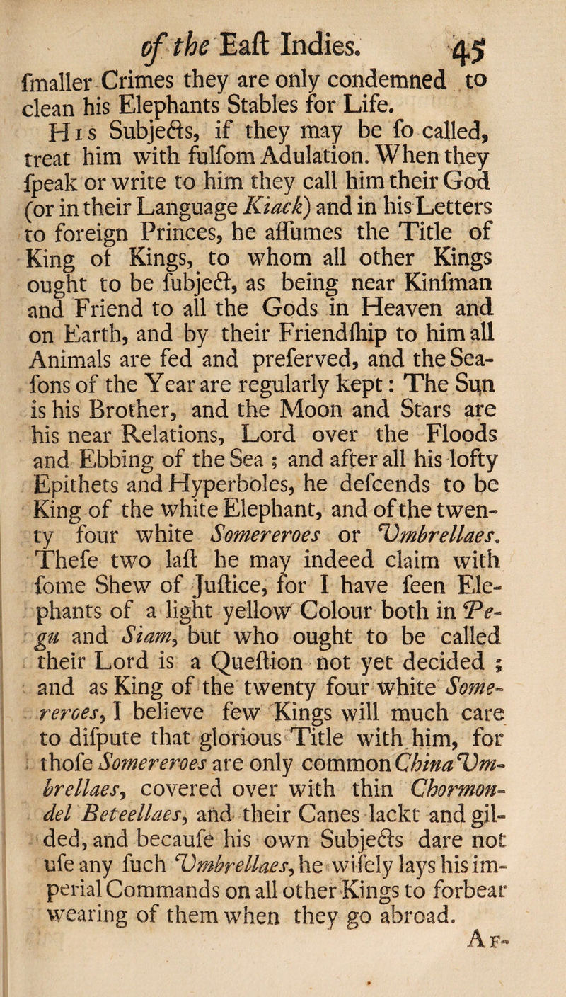 fmaller Crimes they are only condemned to clean his Elephants Stables for Life. Hxs Subjects, if they may be fo called, treat him with fulfom Adulation. When they fpeak or write to him they call him their God (or in their Language Kiack) and in his Letters to foreign Princes, he affumes the Title of King of Kings, to whom all other Kings ought to be fubjeci, as being near Kinfman and Friend to all the Gods in Heaven and on Earth, and by their Friend fliip to him all Animals are fed and preferved, and the Sea- fons of the Year are regularly kept: The Su.n is his Brother, and the Moon and Stars are his near Relations, Lord over the Floods and Ebbing of the Sea ; and after all his lofty Epithets and Hyperboles, he defcends to be King of the white Elephant, and of the twen¬ ty four white Somereroes or 'Umbrellaes. Thefe two laft he may indeed claim with fome Shew of Juftice, for I have feen Ele¬ phants of a light yellow Colour both in Te- gu and Sianiy but who ought to be called their Lord is a Queltion not yet decided ; and as King of the twenty four white Some¬ reroes, I believe few Kings will much care to difpute that glorious Title with him, for thofe Somereroes are only common China Um- brellaes, covered over with thin Chormon- del Beteellaes, and their Canes lackt and gil¬ ded, and becaufe his own Subjects dare not life any fuch cl)mbrellaes, he wi fely lays his im¬ perial Commands on all other Kings to forbear wearing of them when they go abroad.