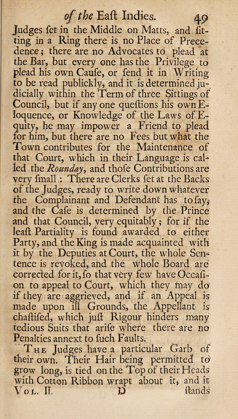 Judges fet in the Middle on Matts, and fit¬ ting in a Ring there is no Place of Prece¬ dence ; there are no Advocates to plead at the Bar, but every one has the Privilege to plead his own Caufe, or fend it in Writing to be read publickly, and it is determined ju¬ dicially within the Term of three Sittings of Council, but if any one queftions his own E- loquence, or Knowledge of the Laws of E- quity, he may impower a Friend to plead, for him, but there are no Fees but what the Town contributes for the Maintenance of that Court, which in their Language is cal¬ led the Rounday, and thofe Contributions are very fmall : There are Clerks fet at the Backs of the Judges, ready to write down whatever the Complainant and Defendant has tofay,&lt; and the Cafe is determined by the Prince and that Council, very equitably; for if the leaf!; Partiality is found awarded to either Party, and the King is made acquainted with it by the Deputies at Court, the whole Sen¬ tence is revoked, and the whole Board are corrected for it, fo that very few have Occafi- on to appeal to Court, which they may do if they are aggrieved, and if an Appeal is made upon ill Grounds, the Appellant is chaftifed, which juft Rigour hinders many tedious Suits that arife where there are no Penalties annext to fuch Faults. The Judges have a particular Garb of their own. Their Hair being permitted to grow long, is tied on the Top of their Heads with Cotton Ribbon wrapt about it* and it Vol, II, D ftands