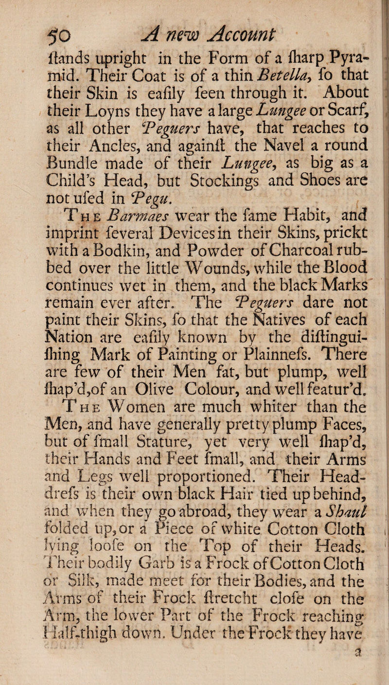 Hands upright in the Form of a fharp Pyra¬ mid. Their Coat is of a thin Betella, fo that 1 their Skin is eafily feen through it. About their Loyns they have a large Lungee or Scarf, as all other Peguers have, that reaches to their Ancles, and againit the Navel a round Bundle made of their Lungee, as big as a Child’s Head, but Stockings and Shoes are not ufed in Pegu. Th e Barmaes wear the fame Habit, and imprint feveral Devices in their Skins, prickt ! with a Bodkin, and Powder of Charcoal rub¬ bed over the little Wounds, while the Blood continues wet in them, and the black Marks remain ever after. The Peguers dare not paint their Skins, fo that the Natives of each Nation are eafily known by the diftingui- fhing Mark of Painting or Plainnefs. There are few of their Men fat, but plump, well fhap’d,of an Olive Colour, and well featur’d. The Women are much whiter than the Men, and have generally pretty plump Faces, but of fmall Stature, yet very well ihap’d, their Hands and Feet fmall, and their Arms and Legs well proportioned. Their Head- drefs is their own black Hair tied up behind, and when they go abroad, they wear a Shaul folded up, or a Piece of white Cotton Cloth i lying loofe on the Top of their Heads. '] Their bodily Garb is a Frock of Cotton Cloth or Silk, made meet for their Bodies, and the Arms of their Frock ftretcht clofe on the Ann, the lower Part of the Frock reaching Half-thigh down. Under the Frock they have a