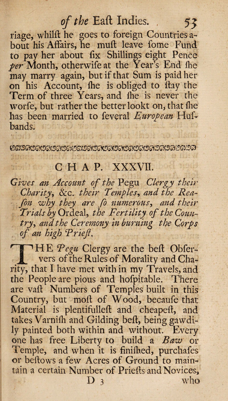 riage, whilft he goes to foreign Countries a- bout his Affairs, he mu ft leave fome Fund to pay her about fix Shillings eight Pence per Month, other wife at the Year’s End fhe may marry again, but if that Sum is paid her on his Account, lhe is obliged to ftay the Term of three Years, and fhe is never the worfe, but rather the better lookt on, that fhe has been married to feveral European Hut- bands. CHAP. XXXVII. Gives an Account of the Pegu Clergy their Charity, &amp;c. their Temples, and the Rea- fon why they are fo numerous, and their Trials by Ordeal, the Fertility of the Cotin- try, and the Ceremony in burning the Corps of an high Trie ft. THE Tegu Clergy are the beft Obfer- vers of the Rules of Morality and Cha¬ rity, that I have met with in my Travels, and the People are pious and hofpitable. There are vaft Numbers of Temples built in this Country, but moft of Wood, becaufe that Material is plentifulleft and cheapeft, and takes Varnifli and Gilding beft, being gawdi- ly painted both within and without. Every one has free Liberty to build a Baw or Temple, and when it is finifhed, purchafes or beftows a few Acres of Ground to main¬ tain a certain Number of Priefts and Novices,