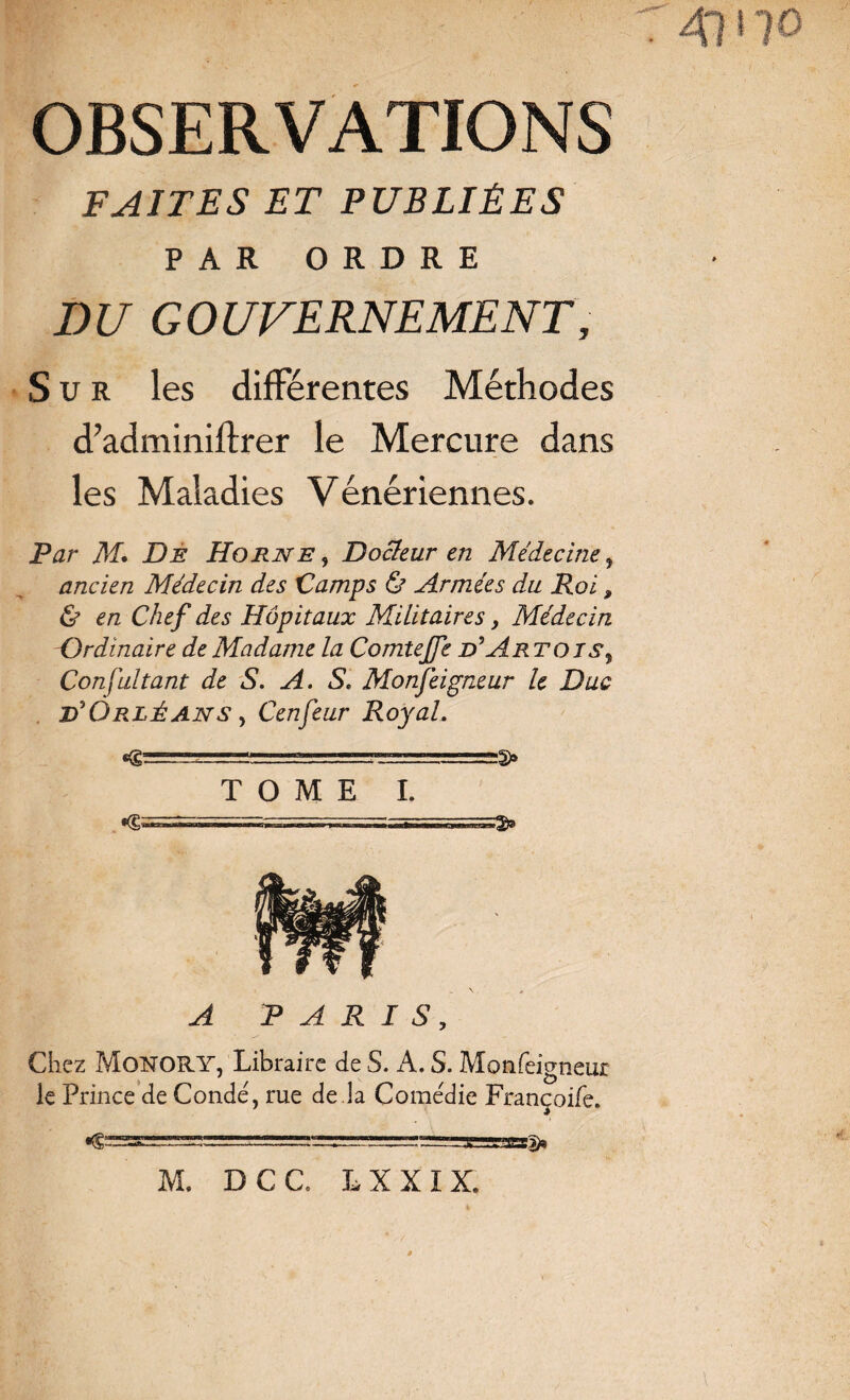 OBSERVATIONS FAITES ET PUBLIÉES PAR ORDRE DU GOUVERNEMENT, Sur les différentes Méthodes d’adminilfrer le Mercure dans les Maladies Vénériennes. Par M. De Horne, Docteur en Médecine > ancien Médecin des Camps & Armées du Roi, & en Chef des Hôpitaux Militaires, Médecin Ordinaire de Madame la Comtejfe d' Artois, Consultant de S. A. S. Monfeigneur le Duc d'Orléans > Cenfeur Royal. TOME I. M» DCC. L X X I X.