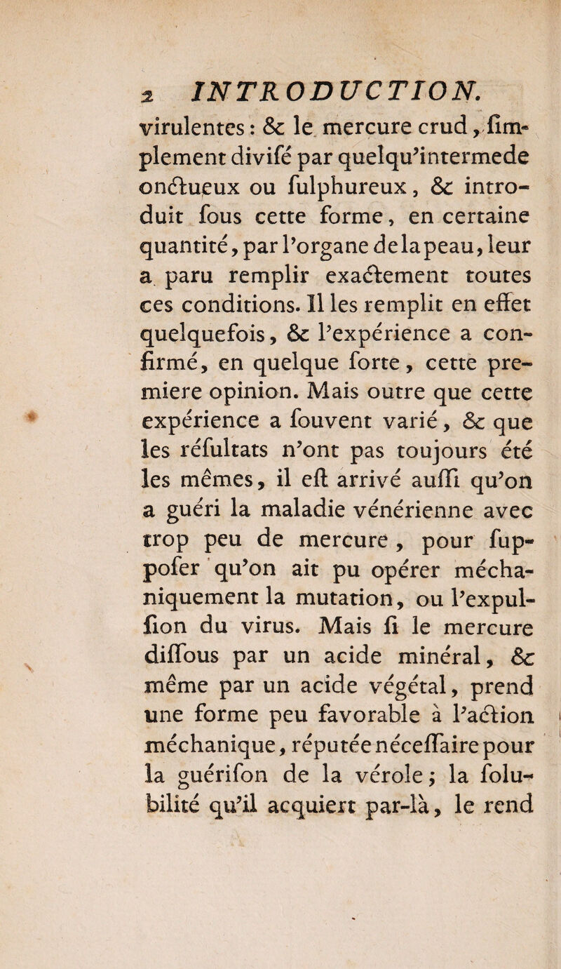 virulentes : & le mercure crud, Am¬ plement divifé par quelqu’intermede onctueux ou fulphureux, &c intro¬ duit fous cette forme, en certaine quantité, par l’organe delapeau, leur a paru remplir exactement toutes ces conditions. Il les remplit en effet quelquefois, &c l’expérience a con¬ firmé, en quelque forte, cette pre¬ mière opinion. Mais outre que cette expérience a fouvent varié, & que les réfultats n’ont pas toujours été les mêmes, il eft arrivé aufli qu’on a guéri la maladie vénérienne avec trop peu de mercure , pour fup- pofer qu’on ait pu opérer mécha- niquement la mutation, ou l’expul- fion du virus. Mais fi le mercure diffous par un acide minéral, 6c même par un acide végétal, prend une forme peu favorable à l’action méchanique, réputée néceffaire pour la guérifon de la vérole ; la folu^ bilité qu’il acquiert par-là, le rend