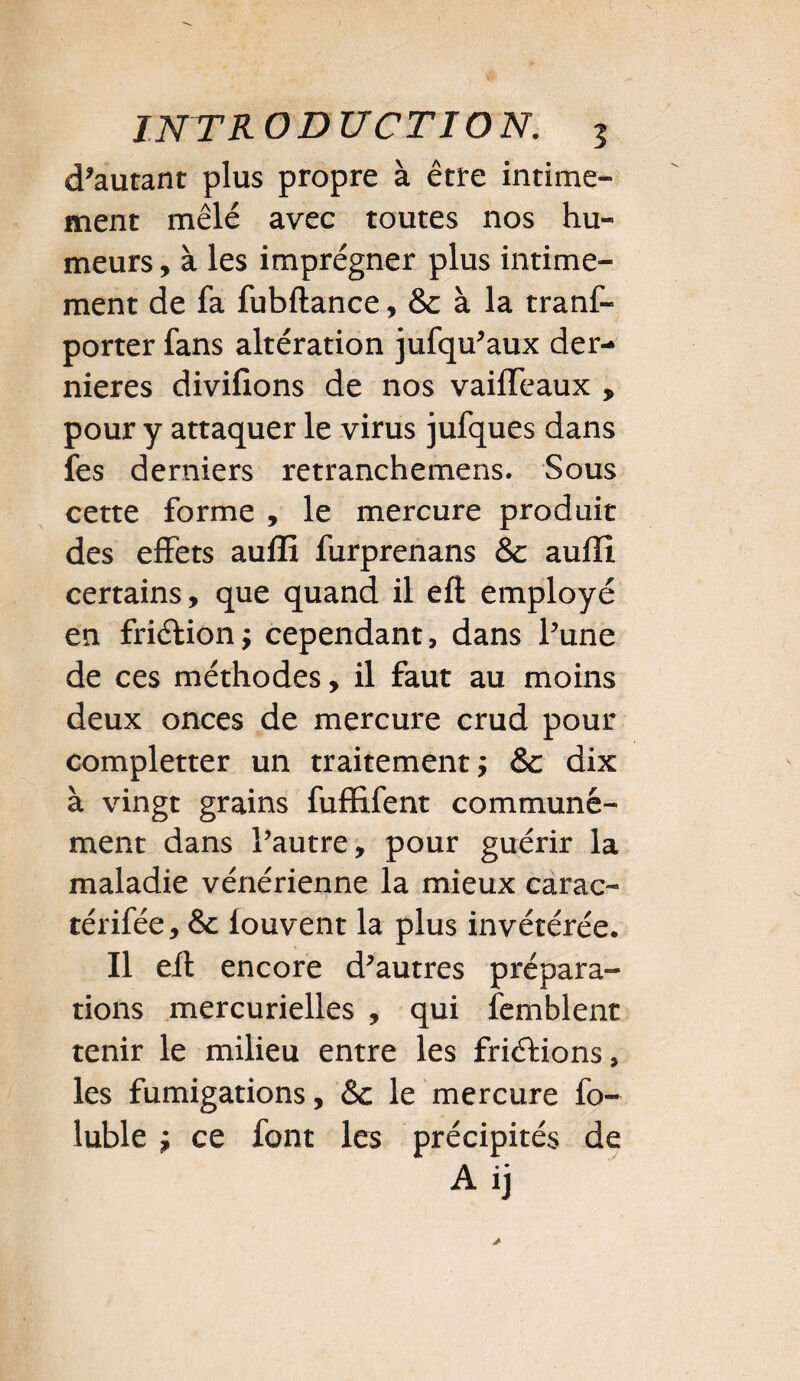 doutant plus propre à être intime¬ ment mêlé avec toutes nos hu¬ meurs , à les imprégner plus intime¬ ment de fa fubftance, & à la tranf- porter fans altération jufqu’aux der¬ nières divifîons de nos vaiffeaux , pour y attaquer le virus jufques dans fes derniers retranchemens. Sous cette forme , le mercure produit des effets auffi furprenans & aufîî certains, que quand il eft employé en fri&ion; cependant, dans l’une de ces méthodes, il faut au moins deux onces de mercure crud pour completter un traitement; & dix à vingt grains fufïifent communé¬ ment dans l’autre, pour guérir la maladie vénérienne la mieux carac- térifée, & fouvent la plus invétérée. Il eft encore d’autres prépara¬ tions mercurielles , qui fcmblent tenir le milieu entre les friélions, les fumigations, &c le mercure fo- luble ; ce font les précipités de A ij