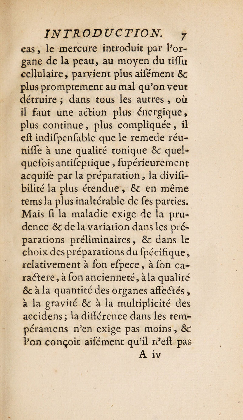 cas, le mercure introduit par l’or» gane de la peau, au moyen du tiffù cellulaire, parvient plus aifément &c plus promptement au mal qu’on veut détruire ; dans tous les autres , où il faut une aftion plus énergique, plus continue, plus compliquée , il eft indifpenfable que le remede réu¬ nifie à une qualité tonique & quel¬ quefois antifeptique, fupérieurement acquife par la préparation, la divifi- bilité la plus étendue , &: en même temsla plus inaltérable de fes parties. Mais fi la maladie exige de la pru¬ dence &c de la variation dans les pré¬ parations préliminaires, & dans le choix des préparations du fpécifique, relativement à fon efpece, à fon ca¬ ractère, à fon ancienneté, à la qualité & à la quantité des organes affeCtés, à la gravité & à la multiplicité des accidens ; la différence dans les tem- péramens n’en exige pas moins, & l’on conçoit aifément qu’il n’eft pas