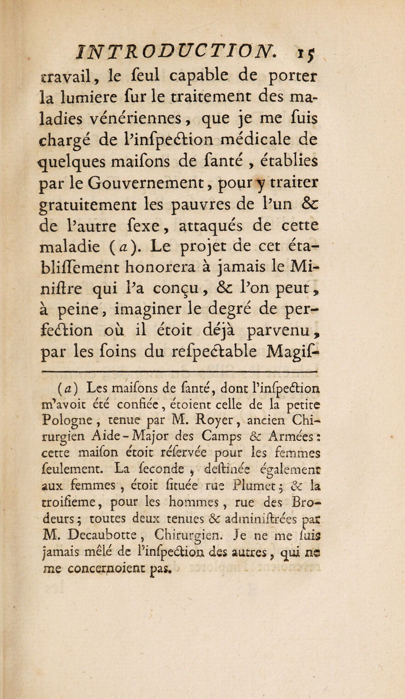 travail, le feul capable de porter la lumière fur le traitement des ma¬ ladies vénériennes, que je me fuis chargé de Pinfpeétion médicale de quelques maifons de fanté , établies par le Gouvernement, pour y traiter gratuitement les pauvres de Pun Sc de Pautre fexe, attaqués de cette maladie ( a). Le projet de cet éta- bliffement honorera à jamais le Mi¬ nière qui Pa conçu, & Pon peut, à peine, imaginer le degré de per¬ fection où il étoit déjà parvenu, par les foins du refpeftable Magif- (a) Les maifons de fanté, dont Pinfpeétion nfavoit été confiée, étoient celle de la petite Pologne , tenue par M. Royer, ancien Chi¬ rurgien Aide-Major des Camps & Armées: cette maifon étoit réfervée pour les femmes feulement. La fécondé , deftinée également aux femmes , étoit fituée rue Plumet& la troifieme, pour les hommes, rue des Bro¬ deurs ; toutes deux tenues & adminiltrées par M. Decauhotte, Chirurgien. Je ne me fuis jamais mêlé de Pinfpeétion des autres, qui ne me concernoient pas.