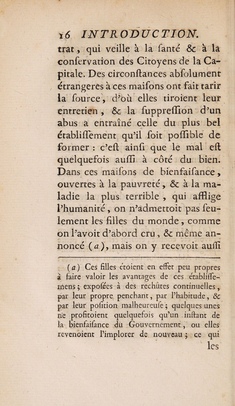 trat, qui veille à la fanté &c à la confervation des Citoyens de la Ca¬ pitale. Des circonftances abfolument étrangères à ces maifons ont fait tarir la fource, d^où elles tiroient leur entretien , & la fuppreffion d’un abus a entraîné celle du plus bel établiflement qu’il foit poffible de former : c’eft ainfi que le mal eft quelquefois suffi à côté du bien. Dans ces maifons de bienfaifance, ouvertes à la pauvreté, & à la ma¬ ladie la plus terrible , qui afflige inhumanité, on n’admettoit pas feu¬ lement les filles du monde, comme on Pavoit d’abord cru * &c même an¬ noncé O), mais on y recevoir aufïï (a) Ces filles e'toient en effet peu propres à faire valoir les avantages de ces efabliffe- mens ; expofees à des rechutes continuelles 5 par leur propre penchant, pat l’habitude, 8c par leur pofition malheureufe ; quelques unes ne profitoient quelquefois qu’un mitant de la bienfaifance du Gouvernement, ou elles revenaient l’implorer de nouveau ; ce qui les