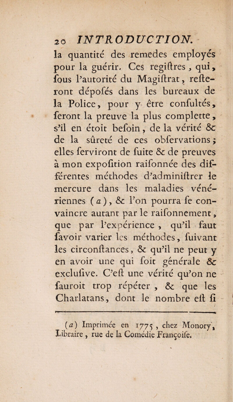 la quantité des remedes employés pour la guérir. Ces regiftres * qui, fous l’autorité du Magiftrat, relie¬ ront dépofés dans les bureaux de la Police, pour y être confultés, feront la preuve la plus complette, s’il en étoit befoin, de la vérité 8c de la sûreté de ces obfervations ; elles ferviront de fuite & de preuves à mon expofition raifonnée des dit* férentes méthodes d’adminillrer le mercure dans les maladies véné¬ riennes ( a ) y & Pon pourra fe con¬ vaincre autant par le raifonnement, que par Inexpérience , qu’il faut favoir varier les méthodes, fuivant les circonftances, 8c qu’il ne peut y en avoir une qui foit générale 8c exclufive. C’efl: une vérité qu’on ne fauroit trop répéter , & que les Charlatans, dont le nombre ell fi (a) Imprimée en 1775 , chez Monory, Libraire , rue de la Comédie Françoilé.