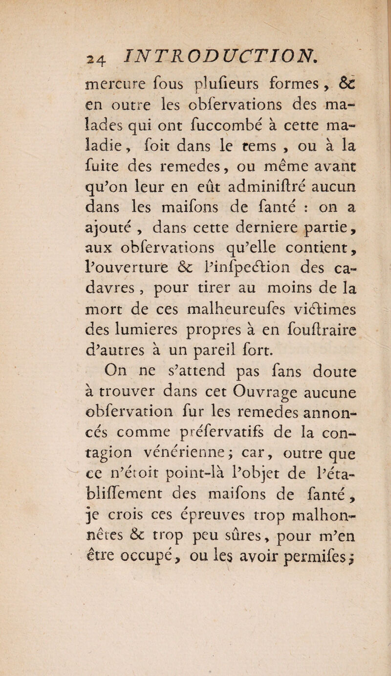 mercure fous plufieurs formes, èc en outre les observations des ma¬ lades qui ont Succombé à cette ma¬ ladie , Soit dans le tems , ou à la fuite des remedes, ou même avant qu’on leur en eût administré aucun dans les maifons de fanté : on a ajouté , dans cette derniere partie, aux obfervations qu’elle contient, l’ouverture &c i’infpeéHon des ca¬ davres , pour tirer au moins de la mort de ces malheureufes victimes des lumières propres à en fouftraire d’autres à un pareil fort. On ne s’attend pas fans doute à trouver dans cet Ouvrage aucune obfervation fur les remedes annon¬ cés comme préfervatifs de la con¬ tagion vénérienne; car, outre que ce n’étoit point-là l’objet de Péta- bliïïement des maifons de fanté, je crois ces épreuves trop malhon¬ nêtes & trop peu sûres, pour m’en être occupé, ou les avoir permifes;