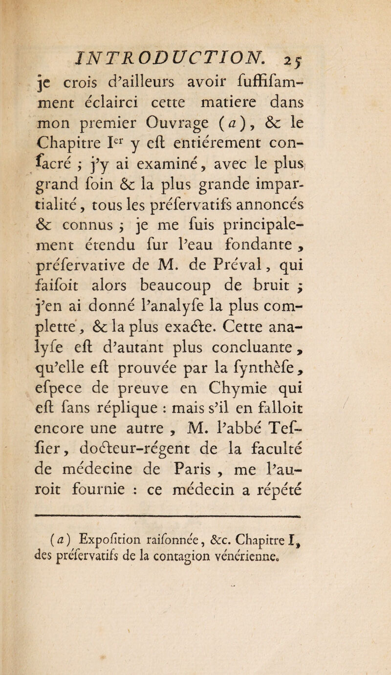 je crois d’ailleurs avoir fuffifam- ment éclairci cette matière dans mon premier Ouvrage ( a ), &c le Chapitre Ier y eft entièrement con¬ sacré ; j’y ai examiné, avec le plus grand foin & la plus grande impar¬ tialité , tous les préfervatifs annoncés & connus j je me fuis principale¬ ment étendu fur Peau fondante , préfervative de M. de Préval, qui faifoit alors beaucoup de bruit ; j’en ai donné l’analyfe la plus com- plettef, &c la plus exaéfe. Cette ana- lyfe eft d’autant plus concluante, qu’elle eft prouvée par la fynthèfe * efpece de preuve en Chymie qui eft fans réplique : mais s’il en falloir encore une autre , M. l’abbé Tef- fier, dofteur-régent de la faculté de médecine de Paris , me l’au- roit fournie : ce médecin a répété (a) Expolition raifonnée, Scc. Chapitre I, des préleryatifs de la contagion vénérienne*