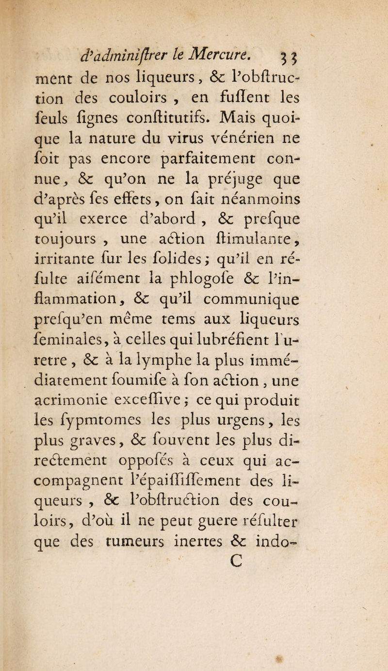 ment de nos liqueurs, &amp; Pobflruo tion des couloirs , en fuflent les feuls fignes conftitutifs. Mais quoi¬ que la nature du virus vénérien ne foit pas encore parfaitement con¬ nue,, &amp; qu’on ne la préjuge que d’après fes effets, on fait néanmoins qu’il exerce d’abord , &amp;: prefque toujours , une aCtion ftimulante, irritante fur les folides ; qu’il en ré- fulte aifément la phlogofe &amp; l’in¬ flammation, &amp; qu’il communique prefqu’en même tems aux liqueurs feminales, à celles qui lubréfient fu- retre , &amp; à la lymphe la plus immé¬ diatement foumife à fon aéfion , une acrimonie exceffive ; ce qui produit les fypmtomes les plus urgens, les plus graves, &amp; fouvent les plus di¬ rectement oppofés à ceux qui ac¬ compagnent l’épaifîiffement des li¬ queurs , &amp;c l’obftruCtion des cou¬ loirs, d’où il ne peut guere réfuiter que des tumeurs inertes &amp; indo- C